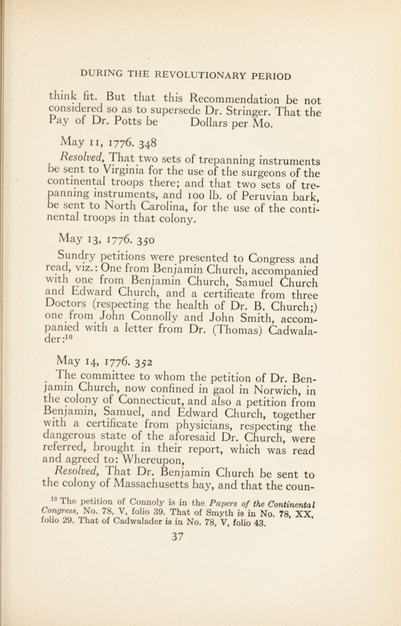 think fit. But that this Recommendation be not considered so as to supersede Dr. Stringer. That the Pay of Dr. Potts be Dollars per Mo. May ii, 1776. 348 Resolved, That two sets of trepanning instruments be sent to Virginia for the use of the surgeons of the continental troops there; and that two sets of tre¬ panning instruments, and 100 lb. of Peruvian bark, be sent to North Carolina, for the use of the conti¬ nental troops in that colony. May 13, 1776. 350 Sundry petitions were presented to Congress and read, viz.. One fiom Benjamin Church, accompanied with one from Benjamin Church, Samuel Church and Edward Church, and a certificate from three Doctors (respecting the health of Dr. B. Church;) one from John Connolly and John Smith, accom¬ panied with a letter from Dr. (Thomas) Cadwala- der:10 May 14, 1776. 352 The committee to whom the petition of Dr. Ben¬ jamin Church, now confined in gaol in Norwich, in the colony of Connecticut, and also a petition from Benjamin, Samuel, and Edward Church, together vvith a certificate from physicians, respecting the dangerous state of the aforesaid Dr. Church, were referred, brought in their report, which was read and agreed to: Whereupon, Resolved, That Dr. Benjamin Church be sent to the colony of Massachusetts bay, and that the coun- 10 The petition of Connoly is in the Papers of the Continental Congress, No. 78, V, folio 39. That of Smyth is in No. 78, XX folio 29. That of Cadwalader is in No. 78, V, folio 43.