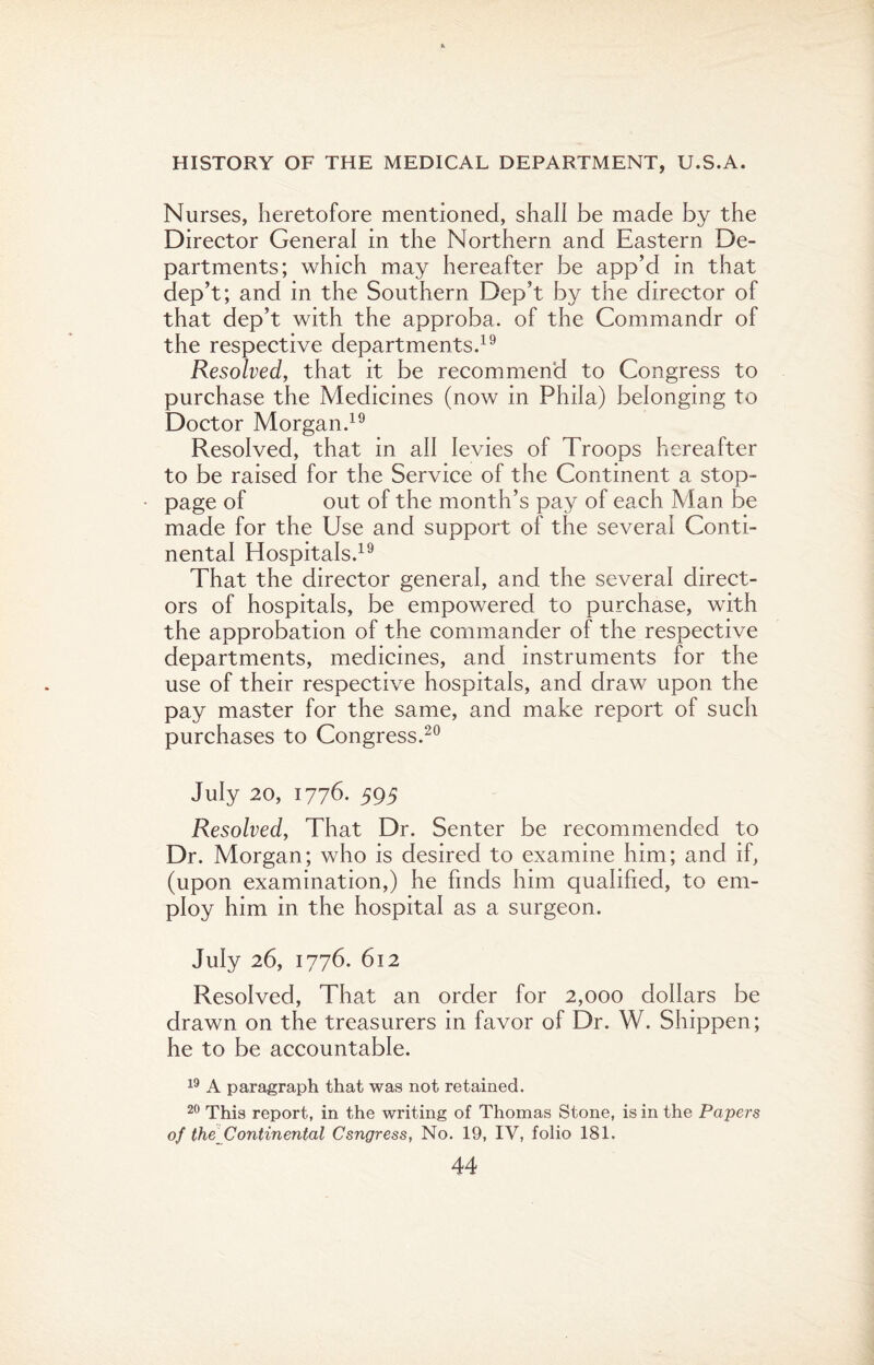 Nurses, heretofore mentioned, shall be made by the Director General in the Northern and Eastern De¬ partments; which may hereafter be app’d in that dep’t; and in the Southern Dep’t by the director of that dep’t with the approba. of the Commandr of the respective departments.19 Resolved, that it be recommend to Congress to purchase the Medicines (now in Phila) belonging to Doctor Morgan.19 Resolved, that in all levies of Troops hereafter to be raised for the Service of the Continent a stop¬ page of out of the month’s pay of each Man be made for the Use and support of the several Conti¬ nental Hospitals.19 That the director general, and the several direct¬ ors of hospitals, be empowered to purchase, with the approbation of the commander of the respective departments, medicines, and instruments for the use of their respective hospitals, and draw upon the pay master for the same, and make report of such purchases to Congress.20 July 20, 1776. 595 Resolved, That Dr. Senter be recommended to Dr. Morgan; who is desired to examine him; and if, (upon examination,) he finds him qualified, to em¬ ploy him in the hospital as a surgeon. July 26, 1776. 612 Resolved, That an order for 2,000 dollars be drawn on the treasurers in favor of Dr. W. Shippen; he to be accountable. 19 A paragraph that was not retained. 20 This report, in the writing of Thomas Stone, is in the Papers of the Continental Csngress, No. 19, IV, folio 181.