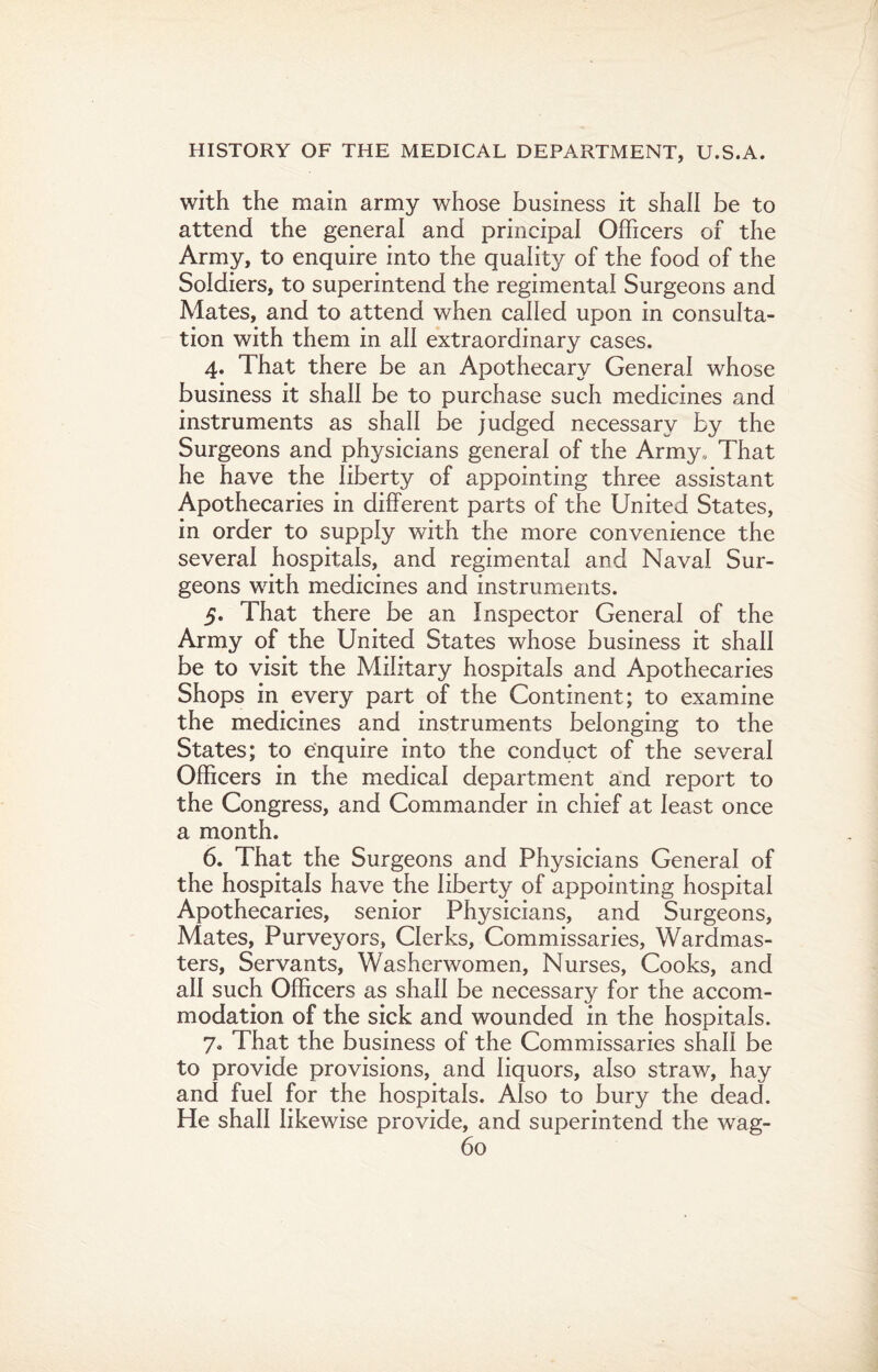 with the main army whose business it shall be to attend the general and principal Officers of the Army, to enquire into the quality of the food of the Soldiers, to superintend the regimental Surgeons and Mates, and to attend when called upon in consulta¬ tion with them in all extraordinary cases. 4. That there be an Apothecary General whose business it shall be to purchase such medicines and instruments as shall be judged necessary by the Surgeons and physicians general of the Army, That he have the liberty of appointing three assistant Apothecaries in different parts of the United States, in order to supply with the more convenience the several hospitals, and regimental and Naval Sur¬ geons with medicines and instruments. 5. That there be an Inspector General of the Army of the United States whose business it shall be to visit the Military hospitals and Apothecaries Shops in every part of the Continent; to examine the medicines and instruments belonging to the States; to enquire into the conduct of the several Officers in the medical department and report to the Congress, and Commander in chief at least once a month. 6. That the Surgeons and Physicians General of the hospitals have the liberty of appointing hospital Apothecaries, senior Physicians, and Surgeons, Mates, Purveyors, Clerks, Commissaries, Wardmas- ters, Servants, Washerwomen, Nurses, Cooks, and all such Officers as shall be necessary for the accom¬ modation of the sick and wounded in the hospitals. 7. That the business of the Commissaries shall be to provide provisions, and liquors, also straw, hay and fuel for the hospitals. Also to bury the dead. He shall likewise provide, and superintend the wag-