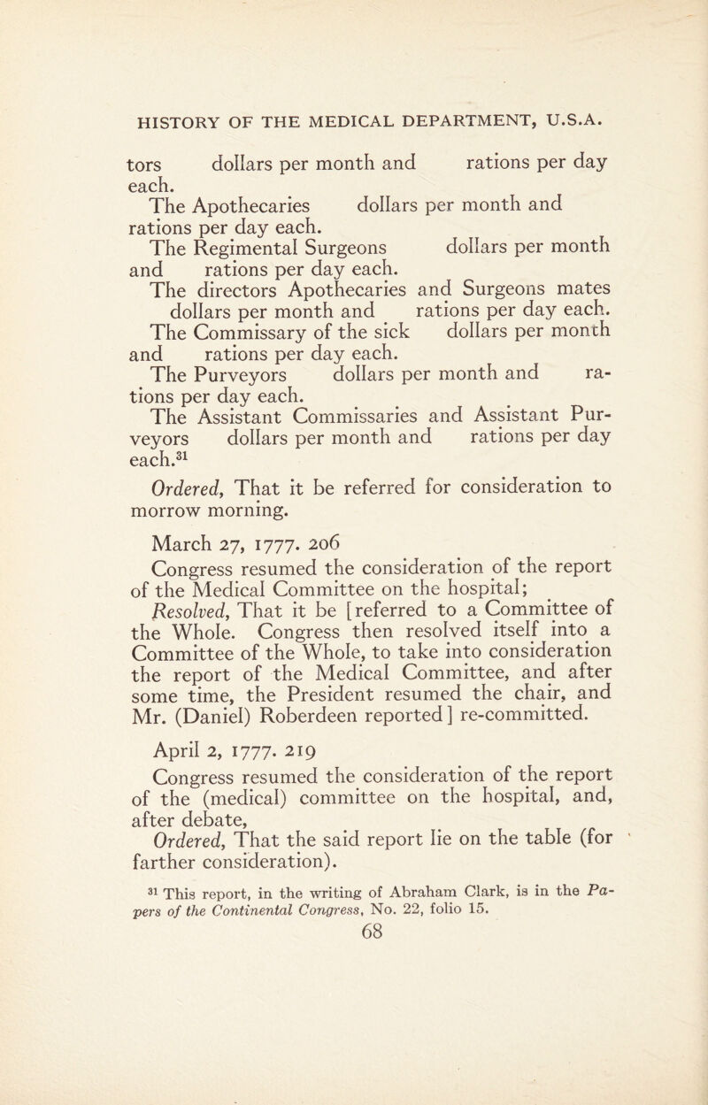 tors dollars per month and rations per day each. The Apothecaries dollars per month and rations per day each. The Regimental Surgeons dollars per month and rations per day each. The directors Apothecaries and Surgeons mates dollars per month and rations per day each. The Commissary of the sick dollars per month and rations per day each. The Purveyors dollars per month and ra¬ tions per day each. The Assistant Commissaries and Assistant Pur¬ veyors dollars per month and rations per day each.31 Ordered, That it be referred for consideration to morrow morning. March 27, 1777. 206 Congress resumed the consideration of the report of the Medical Committee on the hospital; Resolved, That it be [ referred to a Committee of the Whole. Congress then resolved itself into a Committee of the Whole, to take into consideration the report of the Medical Committee, and after some time, the President resumed the chair, and Mr. (Daniel) Roberdeen reported ] re-committed. April 2, 1777. 219 Congress resumed the consideration of the report of the (medical) committee on the hospital, and, after debate, Ordered, That the said report lie on the table (for farther consideration). 31 This report, in the writing of Abraham Clark, is in the Pa¬ pers of the Continental Congress, No. 22, folio 15.