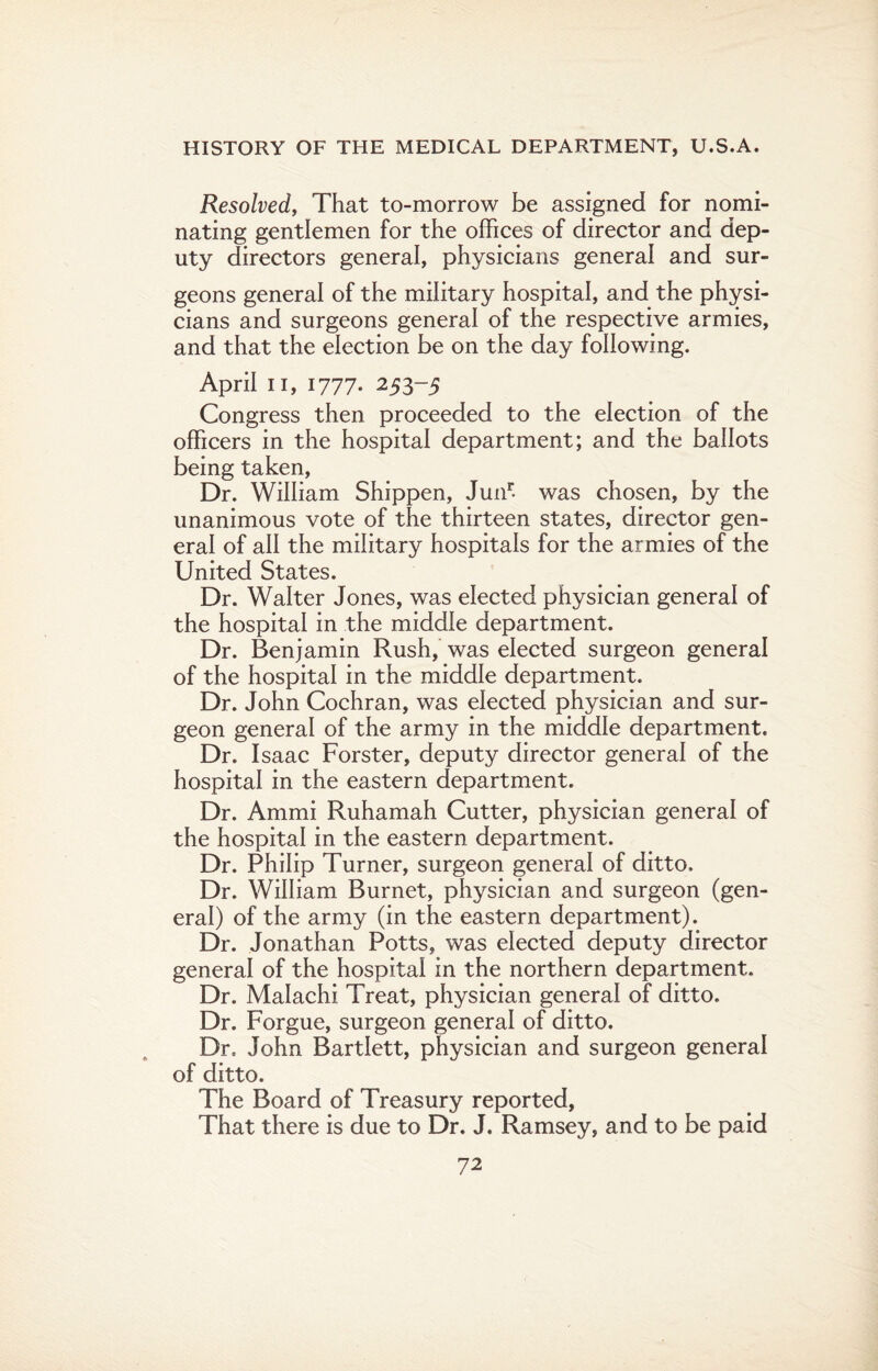 Resolved, That to-morrow be assigned for nomi¬ nating gentlemen for the offices of director and dep¬ uty directors general, physicians general and sur¬ geons general of the military hospital, and the physi¬ cians and surgeons general of the respective armies, and that the election be on the day following. April n, 1777. 253-5 Congress then proceeded to the election of the officers in the hospital department; and the ballots being taken, Dr. William Shippen, Junr- was chosen, by the unanimous vote of the thirteen states, director gen¬ eral of all the military hospitals for the armies of the United States. Dr. Walter Jones, was elected physician general of the hospital in the middle department. Dr. Benjamin Rush, was elected surgeon general of the hospital in the middle department. Dr. John Cochran, was elected physician and sur¬ geon general of the army in the middle department. Dr. Isaac Forster, deputy director general of the hospital in the eastern department. Dr. Ammi Ruhamah Cutter, physician general of the hospital in the eastern department. Dr. Philip Turner, surgeon general of ditto. Dr. William Burnet, physician and surgeon (gen¬ eral) of the army (in the eastern department). Dr. Jonathan Potts, was elected deputy director general of the hospital in the northern department. Dr. Malachi Treat, physician general of ditto. Dr. Forgue, surgeon general of ditto. Dr. John Bartlett, physician and surgeon general of ditto. The Board of Treasury reported. That there is due to Dr. J. Ramsey, and to be paid