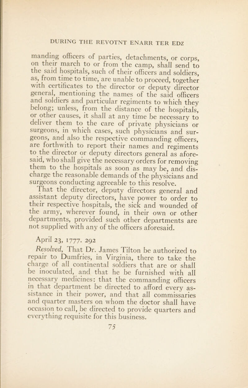 manding officers of parties, detachments, or corps, on their march to or from the camp, shall send to the said hospitals, such of their officers and soldiers, as, from time to time, are unable to proceed, together with certificates to the director or deputy director general, mentioning the names of the said officers and soldiers and particular regiments to which they belong; unless, from the distance of the hospitals, or other causes, it shall at any time be necessary to deliver them to the care of private physicians or surgeons, in which cases, such physicians and sur¬ geons, and also the respective commanding officers, are forthwith to report their names and regiments to.the director or deputy directors general as afore¬ said, who shall give the necessary orders for removing them to the hospitals as soon as may be, and dis¬ charge the reasonable demands of the physicians and surgeons conducting agreeable to this resolve. That the director, deputy directors general and assistant deputy directors, have power to order to their respective hospitals, the sick and wounded of the army, wherever found, in their own or other departments, provided such other departments are not supplied with any of the officers aforesaid. April 23, 1777. 292 Resolved, That Dr. James Tilton be authorized to repair to Dumfries, in Virginia, there to take the charge of all continental soldiers that are or shall be inoculated, and that he be furnished with all necessary medicines: that the commanding officers in that department be directed to afford every as¬ sistance in their power, and that all commissaries and quarter masters on whom the doctor shall have occasion to call, be directed to provide quarters and everything requisite for this business.