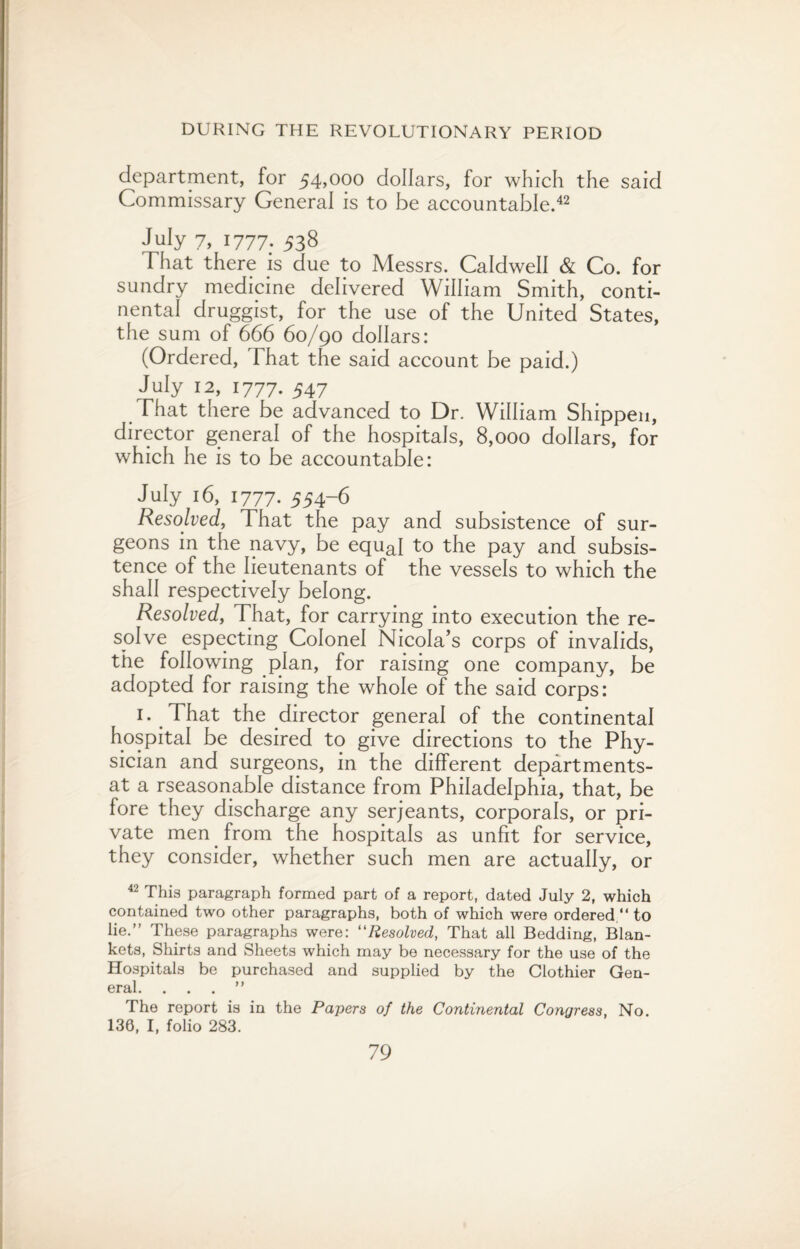 department, for 54,000 dollars, for which the said Commissary General is to be accountable.42 July 7, 1777. 538 That there is due to Messrs. Caldwell & Co. for sundry medicine delivered William Smith, conti¬ nental druggist, for the use of the United States, the sum of 666 60/90 dollars: (Ordered, That the said account be paid.) July 12, 1777. 547 That there be advanced to Dr. William Shippen, director general of the hospitals, 8,000 dollars, for which he is to be accountable: July 16, 1777. 554-6 Resolved, That the pay and subsistence of sur¬ geons in the navy, be equaI to the pay and subsis¬ tence of the lieutenants of the vessels to which the shall respectively belong. Resolved, That, for carrying into execution the re¬ solve especting Colonel Nicola’s corps of invalids, the following plan, for raising one company, be adopted for raising the whole of the said corps: 1. That the director general of the continental hospital be desired to give directions to the Phy¬ sician and surgeons, in the different departments- at a rseasonable distance from Philadelphia, that, be fore they discharge any serjeants, corporals, or pri¬ vate men from the hospitals as unfit for service, they consider, whether such men are actually, or 42 This paragraph formed part of a report, dated July 2, which contained two other paragraphs, both of which were ordered. to lie.” These paragraphs were: “Resolved, That all Bedding, Blan¬ kets, Shirts and Sheets which may be necessary for the use of the Hospitals be purchased and supplied by the Clothier Gen¬ eral. ...” The report is in the Papers of the Continental Congress, No. 136, I, folio 283.