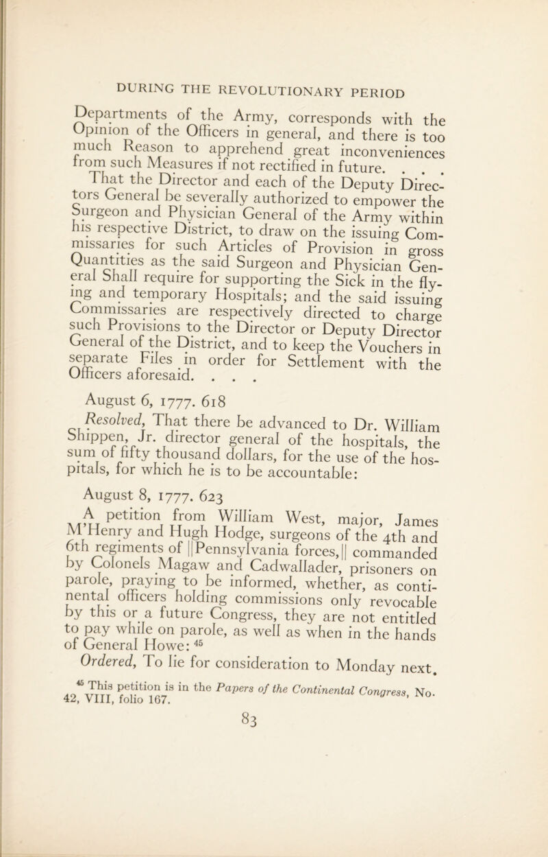 Departments of the Army, corresponds with the Opinion of the Officers in general, and there is too much Reason to apprehend great inconveniences from such Measures if not rectified in future. That the Director and each of the Deputy Direc¬ tors General be severally authorized to empower the burgeon and Physician General of the Army within his respective District, to draw on the issuing Com¬ missaries for such Articles of Provision in gross Quantities as the said Surgeon and Physician Gen¬ eral Shall require for supporting the Sick in the Hy- mg and temporary Hospitals; and the said issuing Commissaries are respectively directed to charge such Provisions to the Director or Deputy Director General of the District, and to keep the Vouchers in separate Files . in order for Settlement with the Officers aforesaid. . . . August 6, 1777. 618 Resolved, That there be advanced to Dr. William bhippen, Jr. director general of the hospitals, the sum of fifty thousand dollars, for the use of the hos¬ pitals, for which he is to be accountable: August 8, 1777. 623 A petition from William West, major, James M Henry and Hugh Hodge, surgeons of the 4th and 6th regiments of [(Pennsylvania forces,|| commanded by Colonels Magaw and Cadwallader, prisoners on parole, praying to be informed, whether, as conti¬ nental officers holding commissions only revocable by this or a future Congress, they are not entitled to pay while on parole, as well as when in the hands of General Howe:45 Ordered, To lie for consideration to Monday next. Pet.ltlon_ls in the PaPers of the Continental Congress, No- 42, VIII, folio 167.