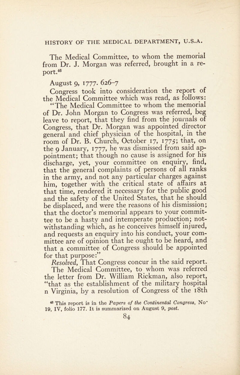 The Medical Committee, to whom the memorial from Dr. J. Morgan was referred, brought in a re¬ port.46 August 9, 1777. 626-7 Congress took into consideration the report of the Medical Committee which was read, as follows: “The Medical Committee to whom the memorial of Dr. John Morgan to Congress was referred, beg leave to report, that they find from the journals of Congress, that Dr. Morgan was appointed director general and chief physician of the hospital, in the room of Dr. B. Church, October 17, 1775; that, on the 9 January, 1777, he was dismissed from said ap¬ pointment; that though no cause is assigned for his discharge, yet, your committee on enquiry, find, that the general complaints of persons of all ranks in the army, and not any particular charges against him, together with the critical state of affairs at that time, rendered it necessary for the public good and the safety of the United States, that he should be displaced, and were the reasons of his dismission; that the doctor’s memorial appears to your commit¬ tee to be a hasty and intemperate production; not¬ withstanding which, as he conceives himself injured, and requests an enquiry into his conduct, your com¬ mittee are of opinion that he ought to be heard, and that a committee of Congress should be appointed for that purpose:’’ Resolved, That Congress concur in the said report. The Medical Committee, to whom was referred the letter from Dr. William Rickman, also report, “that as the establishment of the military hospital n Virginia, by a resolution of Congress of the 18th 46 This report is in the Papers of the Continental Congress, No* 19, IV, folio 177. It is summarized on August 9, post.