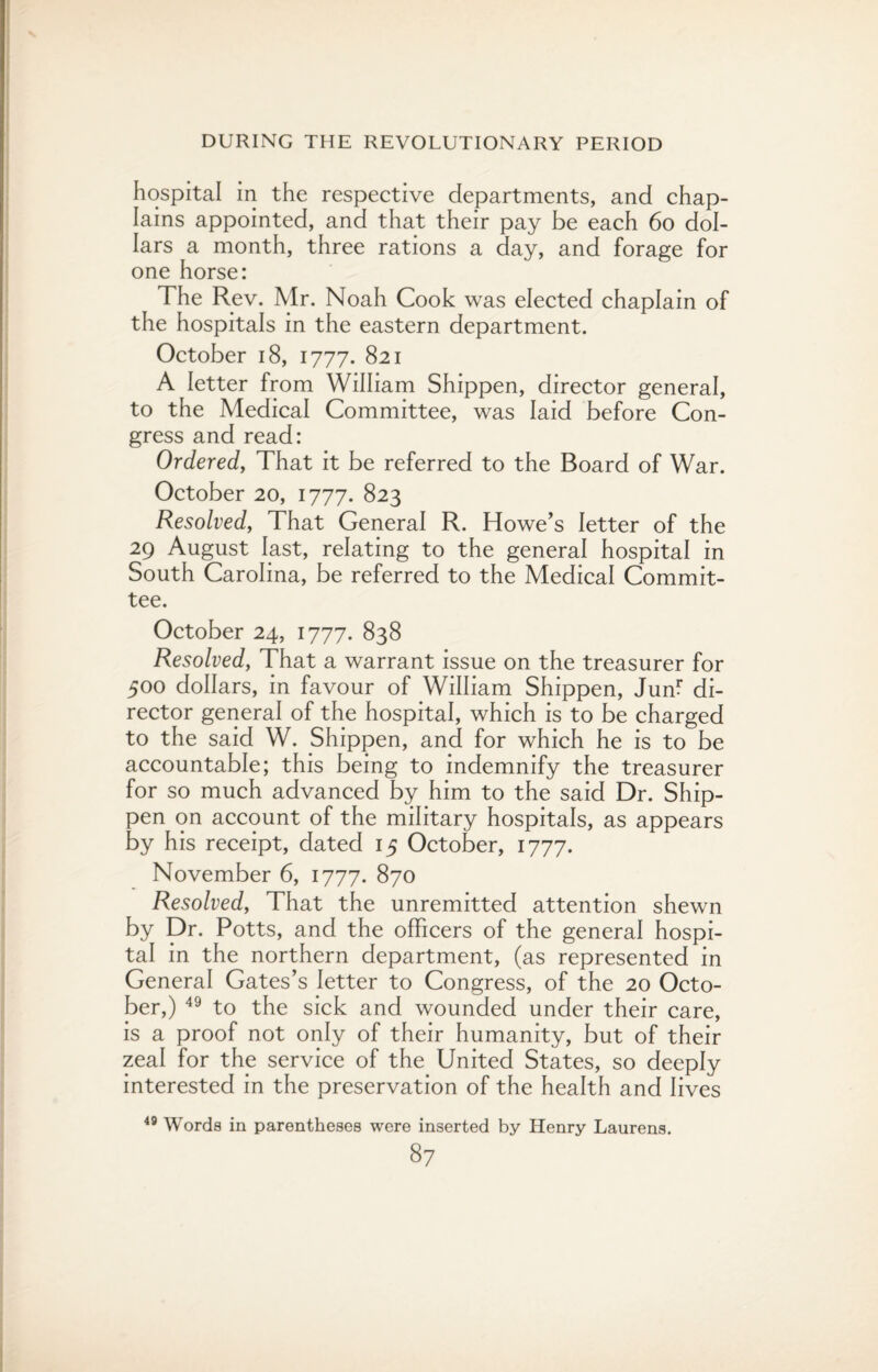 hospital in the respective departments, and chap¬ lains appointed, and that their pay be each 60 dol¬ lars a month, three rations a day, and forage for one horse: The Rev. Mr. Noah Cook was elected chaplain of the hospitals in the eastern department. October 18, 1777. 821 A letter from William Shippen, director general, to the Medical Committee, was laid before Con¬ gress and read: Ordered, That it be referred to the Board of War. October 20, 1777. 823 Resolved, That General R. Howe’s letter of the 29 August last, relating to the general hospital in South Carolina, be referred to the Medical Commit¬ tee. October 24, 1777. 838 Resolved, That a warrant issue on the treasurer for 500 dollars, in favour of William Shippen, Juffi di¬ rector general of the hospital, which is to be charged to the said W. Shippen, and for which he is to be accountable; this being to indemnify the treasurer for so much advanced by him to the said Dr. Ship- pen on account of the military hospitals, as appears by his receipt, dated 15 October, 1777. November 6, 1777. 870 Resolved, That the unremitted attention shewn by Dr. Potts, and the officers of the general hospi¬ tal in the northern department, (as represented in General Gates’s letter to Congress, of the 20 Octo¬ ber,) 49 to the sick and wounded under their care, is a proof not only of their humanity, but of their zeal for the service of the United States, so deeply interested in the preservation of the health and lives 49 Words in parentheses were inserted by Henry Laurens.