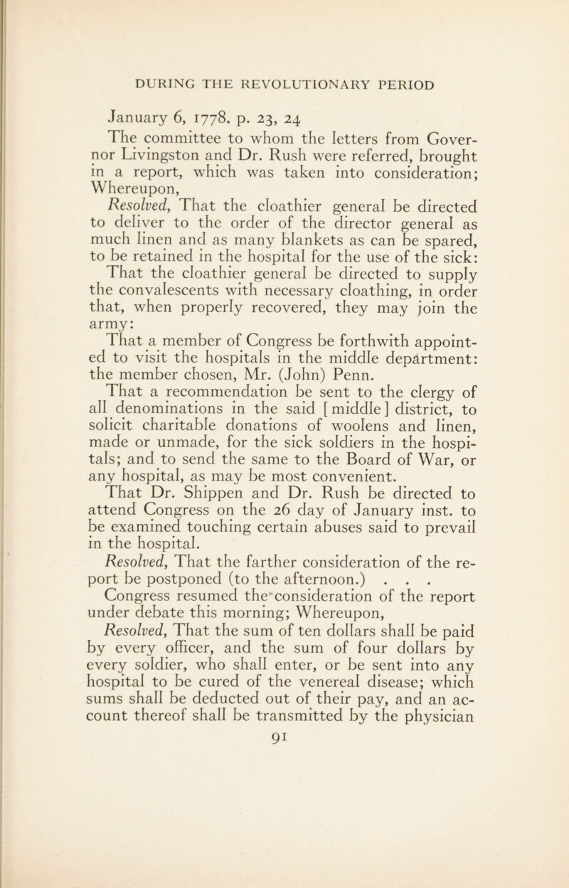 January 6, 1778. p. 23, 24 The committee to whom the letters from Gover¬ nor Livingston and Dr. Rush were referred, brought in a report, which was taken into consideration; Whereupon, Resolved, That the eloathier general be directed to deliver to the order of the director general as much linen and as many blankets as can be spared, to be retained in the hospital for the use of the sick: That the eloathier general be directed to supply the convalescents with necessary cloathing, in order that, when properly recovered, they may join the army: That a member of Congress be forthwith appoint¬ ed to visit the hospitals in the middle department: the member chosen, Mr. (John) Penn. That a recommendation be sent to the clergy of all denominations in the said [ middle ] district, to solicit charitable donations of woolens and linen, made or unmade, for the sick soldiers in the hospi¬ tals; and to send the same to the Board of War, or any hospital, as may be most convenient. That Dr. Shippen and Dr. Rush be directed to attend Congress on the 26 day of January inst. to be examined touching certain abuses said to prevail in the hospital. Resolved, That the farther consideration of the re¬ port be postponed (to the afternoon.) . . . Congress resumed the*consideration of the report under debate this morning; Whereupon, Resolved, That the sum of ten dollars shall be paid by every officer, and the sum of four dollars by every soldier, who shall enter, or be sent into any hospital to be cured of the venereal disease; which sums shall be deducted out of their pay, and an ac¬ count thereof shall be transmitted by the physician 9i