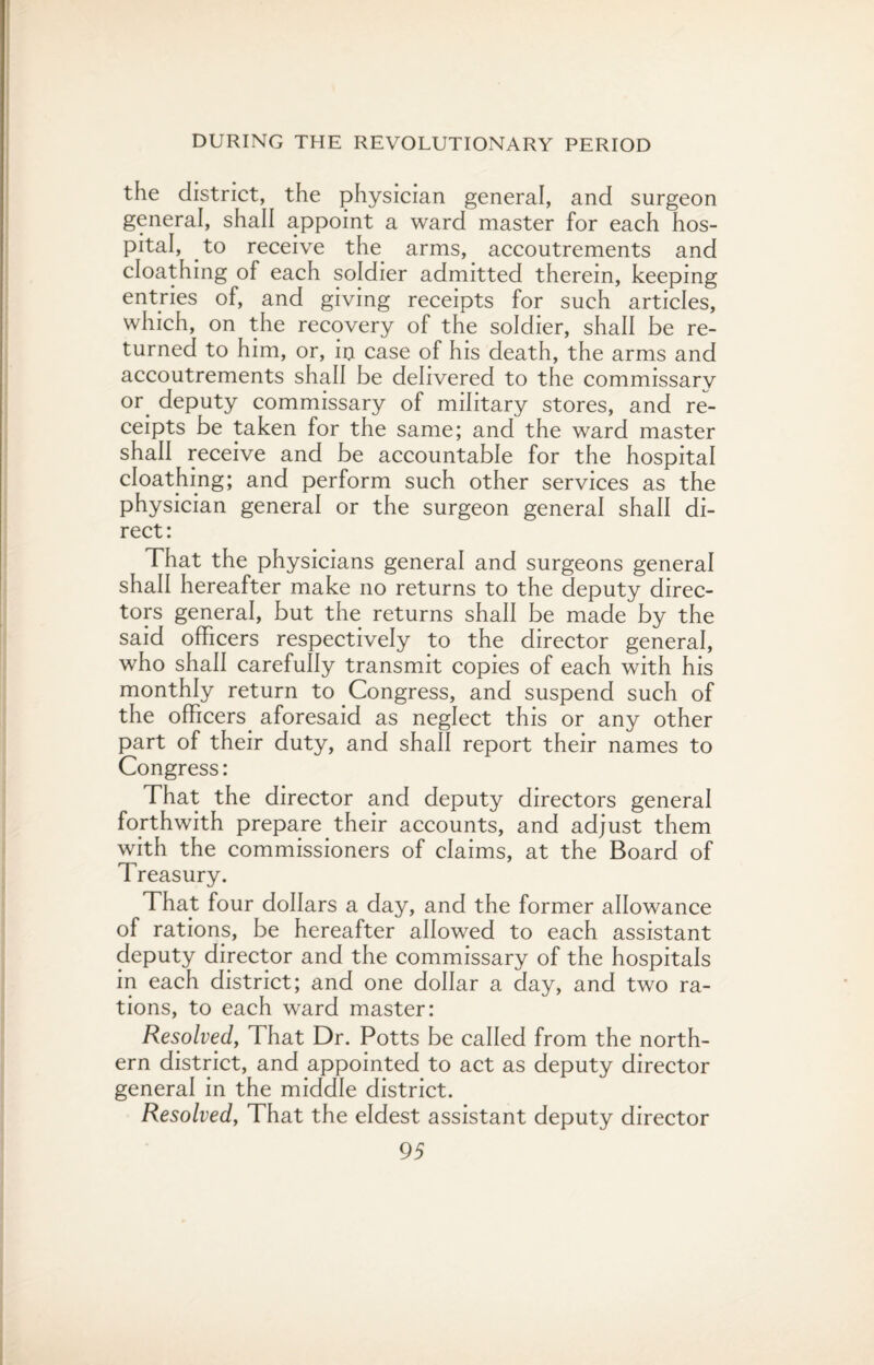 the district, the physician general, and surgeon general, shall appoint a ward master for each hos¬ pital, to receive the arms, accoutrements and cloathing of each soldier admitted therein, keeping entries of, and giving receipts for such articles, which, on the recovery of the soldier, shall be re¬ turned to him, or, in case of his death, the arms and accoutrements shall be delivered to the commissarv or deputy commissary of military stores, and re¬ ceipts be taken for the same; and the ward master shall receive and be accountable for the hospital cloathing; and perform such other services as the physician general or the surgeon general shall di¬ rect: That the physicians general and surgeons general shall hereafter make no returns to the deputy direc¬ tors general, but the returns shall be made by the said officers respectively to the director general, who shall carefully transmit copies of each with his monthly return to Congress, and suspend such of the officers aforesaid as neglect this or any other part of their duty, and shall report their names to Congress: That the director and deputy directors general forthwith prepare their accounts, and adjust them with the commissioners of claims, at the Board of Treasury. That four dollars a day, and the former allowance of rations, be hereafter allowed to each assistant deputy director and the commissary of the hospitals in each district; and one dollar a day, and two ra¬ tions, to each ward master: Resolved, That Dr. Potts be called from the north¬ ern district, and appointed to act as deputy director general in the middle district. Resolved, That the eldest assistant deputy director