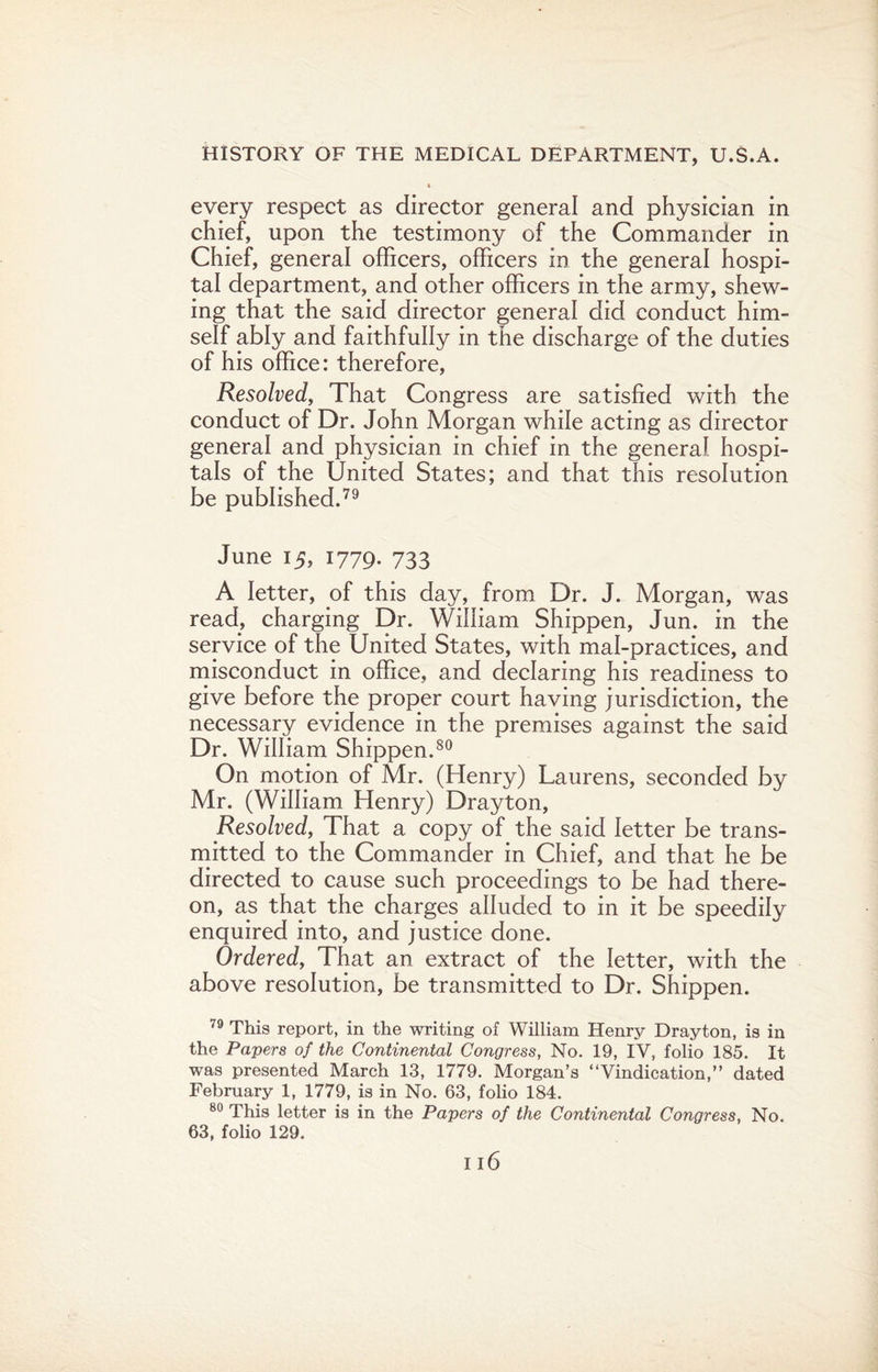 every respect as director general and physician in chief, upon the testimony of the Commander in Chief, general officers, officers in the general hospi¬ tal department, and other officers in the army, shew¬ ing that the said director general did conduct him¬ self ably and faithfully in the discharge of the duties of his office: therefore, Resolved, That Congress are satisfied with the conduct of Dr. John Morgan while acting as director general and physician in chief in the general hospi¬ tals of the United States; and that this resolution be published.79 June 15, 1779. 733 A letter, of this day, from Dr. J. Morgan, was read, charging Dr. William Shippen, Jun. in the service of the United States, with mal-practices, and misconduct in office, and declaring his readiness to give before the proper court having jurisdiction, the necessary evidence in the premises against the said Dr. William Shippen.80 On motion of Mr. (Henry) Laurens, seconded by Mr. (William Henry) Drayton, Resolved, That a copy of the said letter be trans¬ mitted to the Commander in Chief, and that he be directed to cause such proceedings to be had there¬ on, as that the charges alluded to in it be speedily enquired into, and justice done. Ordered, That an extract of the letter, with the above resolution, be transmitted to Dr. Shippen. 79 This report, in the writing of William Henry Drayton, is in the Papers of the Continental Congress, No. 19, IV, folio 185. It was presented March 13, 1779. Morgan’s “Vindication,” dated February 1, 1779, is in No. 63, folio 184. 80 This letter is in the Papers of the Continental Congress, No. 63, folio 129.