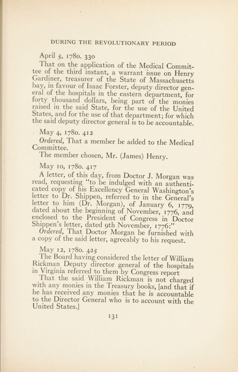 April 5, 1780. 330 T hat on the application of the Medical Commit¬ tee of the third instant, a warrant issue on Henry Gardiner, treasurer of the State of Massachusetts bay, in favour of Isaac Forster, deputy director gen¬ eral of the hospitals in the eastern department, for forty thousand dollars, being part of the monies raised in the said State, for the use of the United States, and for the use of that department; for which the said deputy director general is to be accountable. May 4, 1780. 412 Ordered, That a member be added to the Medical Committee. The member chosen, Mr. (James) Henry. May 10, 1780. 417 A letter, of this day, from Doctor J. Morgan was read, requesting, to be indulged with an authenti¬ cated copy of his Excellency General Washington’s letter to Dr. Shippen, referred to in the General’s letter to him (Dr. Morgan), of January 6, 1779, dated about the beginning of November, 1776, and enclosed to the President of Congress in Doctor Shippen’s letter, dated 9th November, 1776:” Ordered, That Doctor Morgan be furnished with a copy of the said letter, agreeably to his request. May 12, 1780. 425 .The Board having considered the letter of William Rickman Deputy director general of the hospitals in Virginia referred to them by Congress report That the said William Rickman is not charged with any monies in the Treasury books, [and that if he has received any monies that he is accountable to the Director General who is to account with the United btates.J