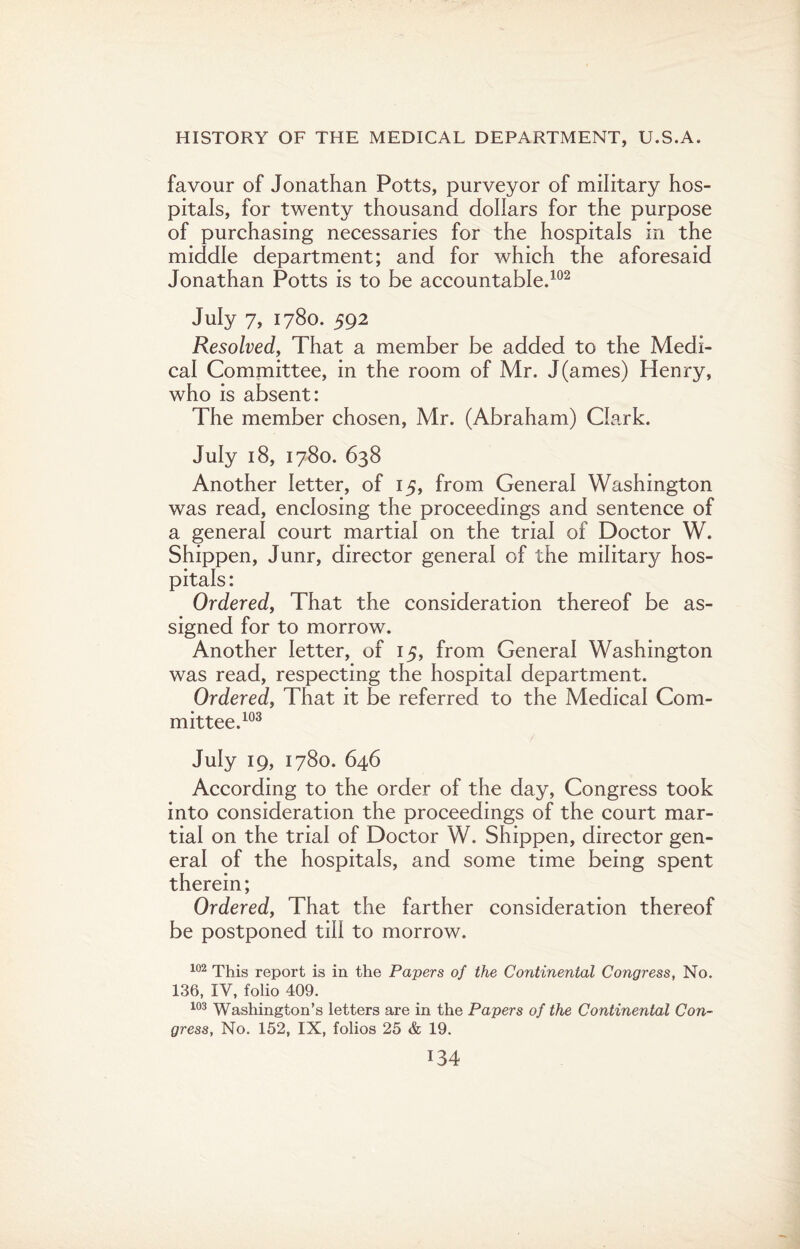 favour of Jonathan Potts, purveyor of military hos¬ pitals, for twenty thousand dollars for the purpose of purchasing necessaries for the hospitals in the middle department; and for which the aforesaid Jonathan Potts is to be accountable.102 July 7, 1780. 592 Resolved, That a member be added to the Medi¬ cal Committee, in the room of Mr. J(ames) Henry, who is absent: The member chosen, Mr. (Abraham) Clark. July 18, 1780. 638 Another letter, of 15, from General Washington was read, enclosing the proceedings and sentence of a general court martial on the trial of Doctor W. Shippen, Junr, director general of the military hos¬ pitals : Ordered, That the consideration thereof be as¬ signed for to morrow. Another letter, of 15, from General Washington was read, respecting the hospital department. Ordered, That it be referred to the Medical Com¬ mittee.103 July 19, 1780. 646 According to the order of the day, Congress took into consideration the proceedings of the court mar¬ tial on the trial of Doctor W. Shippen, director gen¬ eral of the hospitals, and some time being spent therein; Ordered, That the farther consideration thereof be postponed till to morrow. 102 This report is in the Papers of the Continental Congress, No. 136, IV, folio 409. 103 Washington’s letters are in the Papers of the Continental Con¬ gress, No. 152, IX, folios 25 & 19.