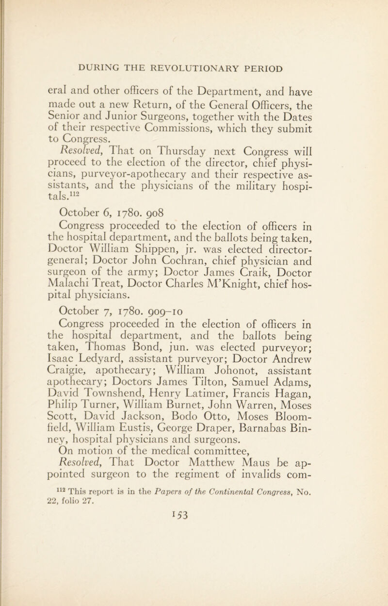 eral and other officers of the Department, and have made out a new Return, of the General Officers, the Senior and Junior Surgeons, together with the Dates of their respective Commissions, which they submit to Congress. Resolved, That on Thursday next Congress will proceed to the election of the director, chief physi¬ cians, purveyor-apothecary and their respective as¬ sistants, and the physicians of the military hospi¬ tals.112 October 6, 1780. 908 Congress proceeded to the election of officers in the hospital department, and the ballots being taken, Doctor William Shippen, jr. was elected director- general; Doctor John Cochran, chief physician and surgeon of the army; Doctor James Craik, Doctor Malachi Treat, Doctor Charles M’Knight, chief hos¬ pital physicians. October 7, 1780. 909-10 Congress proceeded in the election of officers in the hospital department, and the ballots being taken, Thomas Bond, jun. was elected purveyor; Isaac Ledyard, assistant purveyor; Doctor Andrew Craigie, apothecary; William Johonot, assistant apothecary; Doctors James Tilton, Samuel Adams, David Townshend, Henry Latimer, Francis Hagan, Philip Turner, William Burnet, John Warren, Moses Scott, David Jackson, Bodo Otto, Moses Bloom¬ field, William Eustis, George Draper, Barnabas Bin- ney, hospital physicians and surgeons. On motion of the medical committee, Resolved, That Doctor Matthew Maus be ap¬ pointed surgeon to the regiment of invalids com- 112 This report is in the Papers of the Continental Congress, No. 22, folio 27.