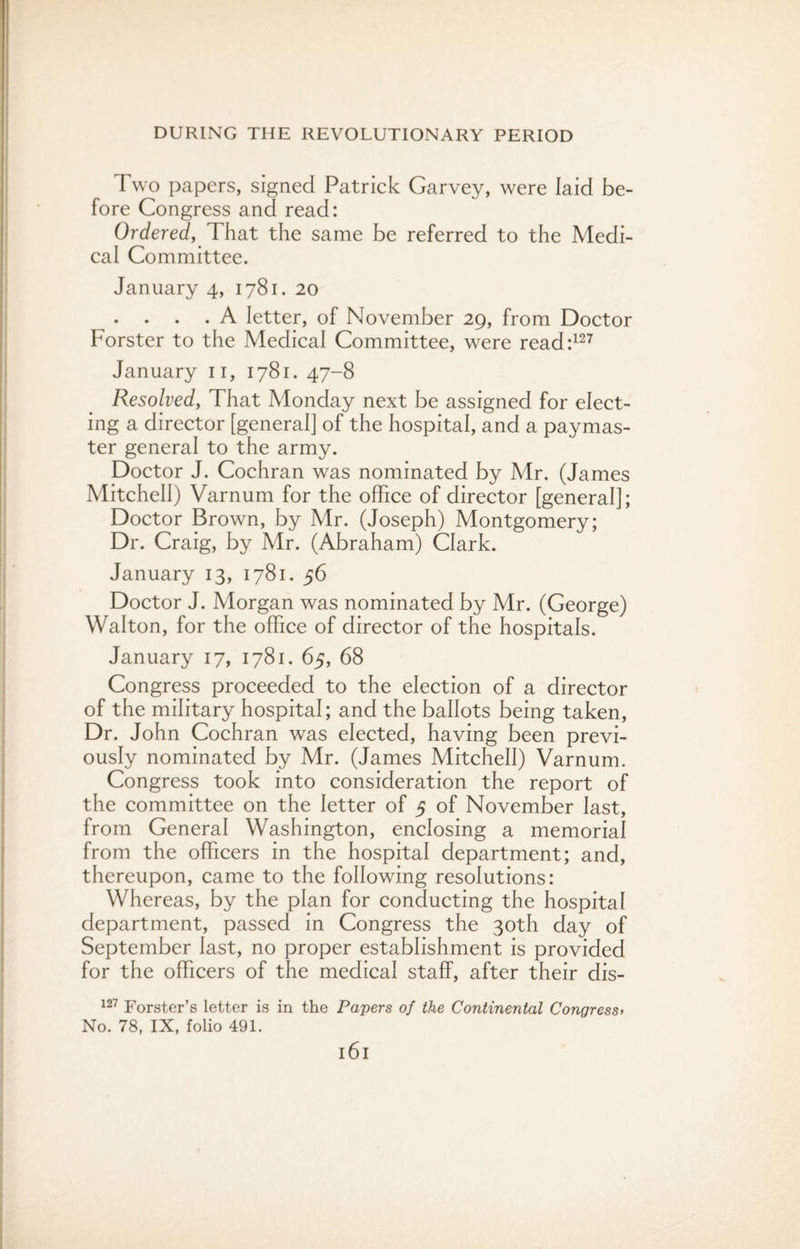 Two papers, signed Patrick Garvey, were laid be¬ fore Congress and read: Ordered, That the same be referred to the Medi¬ cal Committee. January 4, 1781. 20 . . . . A letter, of November 29, from Doctor Forster to the Medical Committee, were read:127 January n, 1781. 47-8 Resolved, That Monday next be assigned for elect¬ ing a director [general] of the hospital, and a paymas¬ ter general to the army. Doctor J. Cochran was nominated by Mr. (James Mitchell) Varnum for the office of director [general]; Doctor Brown, by Mr. (Joseph) Montgomery; Dr. Craig, by Mr. (Abraham) Clark. January 13, 1781. 56 Doctor J. Morgan was nominated by Mr. (George) Walton, for the office of director of the hospitals. January 17, 1781. 65, 68 Congress proceeded to the election of a director of the military hospital; and the ballots being taken, Dr. John Cochran was elected, having been previ¬ ously nominated by Mr. (James Mitchell) Varnum. Congress took into consideration the report of the committee on the letter of 5 of November last, from General Washington, enclosing a memorial from the officers in the hospital department; and, thereupon, came to the following resolutions: Whereas, by the plan for conducting the hospital department, passed in Congress the 30th day of September last, no proper establishment is provided for the officers of the medical staff, after their dis- 127 Forster’s letter is in the Papers of the Continental Congress> No. 78, IX, folio 491. l6l