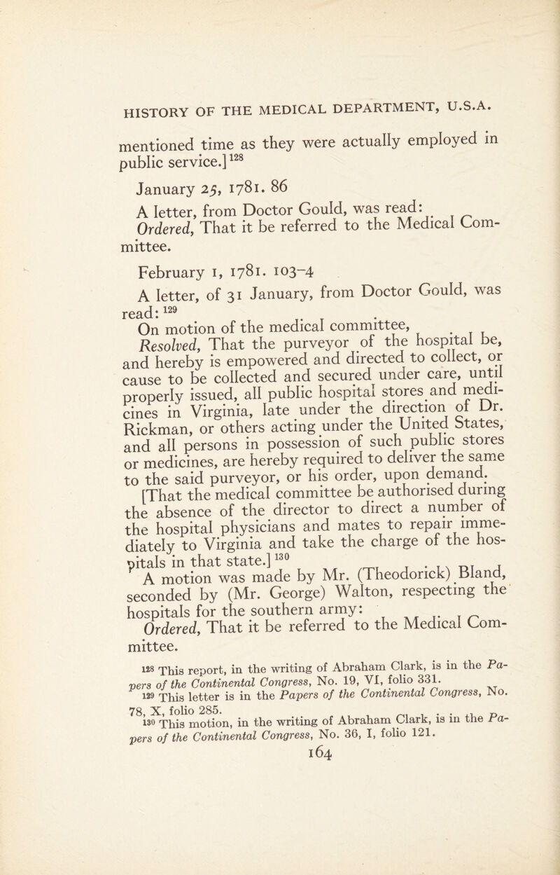 mentioned time as they were actually employed in public service.]128 January 25, 1781. 86 A letter, from Doctor Gould, was read: Ordered, That it be referred to the Medical Com- mittee. February i, 1781. 103-4 A letter, of 31 January, from Doctor Gould, was read : On motion of the medical committee, Resolved, That the purveyor of the hospital be, and hereby is empowered and directed to collect, or cause to be collected and secured under care, until properly issued, all public hospital stores.and medi¬ cines in Virginia, late under the direction of Dr. Rickman, or others acting under the United btates, and all persons in possession of such public stores or medicines, are hereby required to deliver the same to the said purveyor, or his order, upon demand.. [That the medical committee be authorised during the absence of the director to direct a number o the hospital physicians and mates to repair imme¬ diately to Virginia and take the charge of the hos¬ pitals in that state.]130 . OT , A motion was made by Mr. (Theodorick) Bland, seconded by (Mr. George) Walton, respecting the hospitals for the southern army: Ordered, That it be referred to the Medical Com¬ mittee. 128 This report, in the writing of Abraham Clark, is in the Pa¬ vers of the Continental Congress, No. 19, VI, folio 331. 129 This letter is in the Papers of the Continental Congress, JNo. 78, X, folio 285. , , ... t> 130 This motion, in the writing of Abraham Clark, is in the Pa¬ pers of the Continental Congress, No. 36, I, folio 121.