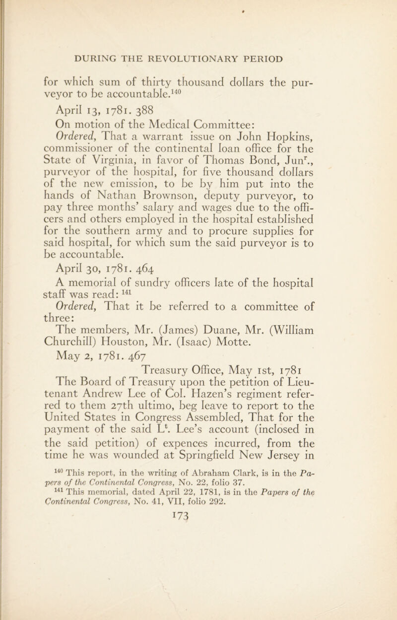 for which sum of thirty thousand dollars the pur¬ veyor to be accountable.140 April 13, 1781. 388 On motion of the Medical Committee: Ordered, That a warrant issue on John Hopkins, commissioner of the continental loan office for the State of Virginia, in favor of Thomas Bond, Junh, purveyor of the hospital, for five thousand dollars of the new emission, to be by him put into the hands of Nathan Brownson, deputy purveyor, to pay three months’ salary and wages due to the offi¬ cers and others employed in the hospital established for the southern army and to procure supplies for said hospital, for which sum the said purveyor is to be accountable. April 30, 1781. 464 A memorial of sundry officers late of the hospital staff was read:141 Ordered, That it be referred to a committee of three: The members, Mr. (James) Duane, Mr. (William Churchill) Houston, Mr. (Isaac) Motte. May 2, 1781. 467 Treasury Office, May 1st, 1781 The Board of Treasury upon the petition of Lieu¬ tenant Andrew Lee of Col. Hazen’s regiment refer¬ red to them 27th ultimo, beg leave to report to the United States in Congress Assembled, That for the payment of the said Lf Lee’s account (inclosed in the said petition) of expences incurred, from the time he was wounded at Springfield New Jersey in 140 This report, in the writing of Abraham Clark, is in the Pa¬ pers of the Continental Congress, No. 22, folio 37. 141 This memorial, dated April 22, 1781, is in the Papers of the Continental Congress, No. 41, VII, folio 292.