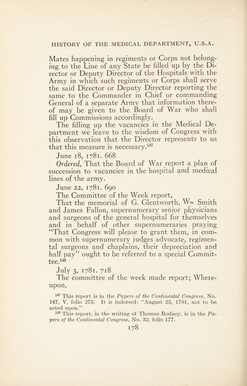 Mates happening in regiments or Corps not belong¬ ing to the Line of any State be filled up by the Di¬ rector or Deputy Director of the Hospitals with the Army in which such regiments or Corps shall serve the said Director or Deputy Director reporting the same to the Commander in Chief or commanding General of a separate Army that information there¬ of may be given to the Board of War who shah fill up Commissions accordingly.. The filling up the vacancies in the Medical De¬ partment we leave to the wisdom of Congress with this observation that the Director represents to us that this measure is necessary.147 June 18, 1781. 668 Ordered, That the Board of War report a plan of succession to vacancies in the hospital and medical lines of the army. June 22, 1781. 690 The Committee of the Week report, That the memorial of G. Glentworth, Wm Smith and James Fallon, supernumerary senior physicians and surgeons of the general hospital for themselves and in behalf of other supernumeraries praying “That Congress will please to grant them, in com¬ mon with supernumerary judges advocate, regimen¬ tal surgeons and chaplains, their depreciation and half pay” ought to be referred to a special Commit¬ tee.148 July 3, 1781. 718 The committee of the week made report; Where¬ upon, 147 This report is in the Papers of the Continental Congress, No. 147, V, folio 273. It is indorsed: “August 23, 1781, not to be acted upon.” 148 This report, in the writing of Thomas Rodney, is in the Pa¬ pers of the Continental Congress, No. 32, folio 177.