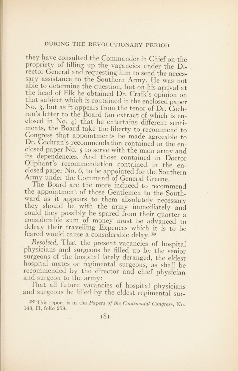 they have consulted the Commander in Chief on the propriety of filling up the vacancies under the Di¬ rector General and requesting him to send the neces¬ sary assistance to the Southern Army. He was not able to determine the question, but on his arrival at the head of Elk he obtained Dr. Craik’s opinion on that subject which is contained in the enclosed paper No; 3, but as it appears from the tenor of Dr. Coch¬ ran’s letter to the Board (an extract of which is en¬ closed in No. 4) that he entertains different senti¬ ments, the Board take the liberty to recommend to Congress that appointments be made agreeable to Dr. Cochran’s recommendation contained in the en¬ closed paper No. 5 to serve with the mam army and its. dependencies. And those contained in Doctor Oliphant’s recommendation contained in the en¬ closed paper No. 6, to be appointed for the Southern Army under the Command of General Greene. The Board are the more induced to recommend the appointment of those Gentlemen to the South¬ ward as it appears to them absolutely necessary they should be with the army immediately and could they possibly be spared from their quarter a considerable sum of money must be advanced to defray their travelling Expences which it is to be feared would cause a considerable delay.153 Resolved, That the present vacancies of hospital physicians and surgeons be filled up by the senior surgeons of the hospital lately deranged, the eldest hospital mates or regimental surgeons, as shall be recommended by the director and chief physician and surgeon to the army: That all future vacancies of hospital physicians and surgeons be filled by the eldest regimental sur- 163 This report is in the Papers of the Continental Congress No. 148, II, folio 259. l8l