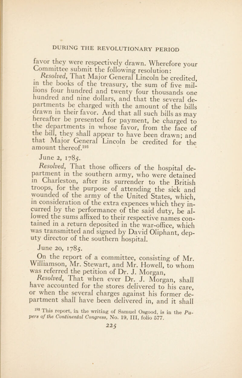 favor they were respectively drawn. Wherefore your Committee submit the following resolution; . Resolved, That Major General Lincoln be credited, in the books of the treasury, the sum of five mil¬ lions four hundred and twenty four thousands one hundred and nine dollars, and that the several de¬ partments be charged with the amount of the bills drawn in their favor. And that all such bills as may hereafter be presented for payment, be charged to the departments in whose favor, from the face of the bill, they shall appear to have been drawn; and that Major General Lincoln be credited for the amount thereof.193 June 2, 1785. Resolved, That those officers of the hospital de¬ partment in the southern army, who were detained in Charleston, after its surrender to the British troops, for the purpose of attending the sick and wounded of the army of the United States, which, in consideration of the extra expences which they in¬ curred by the performance of the said duty, be al¬ lowed the sums affixed to their respective names con¬ tained in a return deposited in the war-office, which was transmitted and signed by David Oliphant, dep¬ uty director of the southern hospital. June 20, 1785. On the report of a committee, consisting of Mr. Williamson, Mr. Stewart, and Mr. Howell, to whom was referred the petition of Dr. J. Morgan, Resolved, That when ever Dr. J. Morgan, shall have accounted for the stores delivered to his care, or when the several charges against his former de¬ partment shall have been delivered in, and it shall 193 This report, in the writing of Samuel Osgood, is in the Pa¬ pers of the Continental Congress, No. 19, III, folio 577.