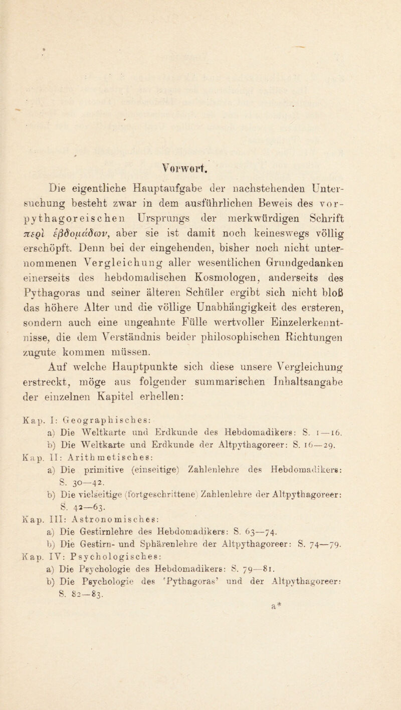 Vorwort. Die eigentliche Hauptaufgabe der nachstehenden Unter¬ suchung besteht zwar in dem ausführlichen Beweis des vor¬ pythagoreischen Ursprungs der merkwürdigen Schrift ouq! sßdoiiadwv, aber sie ist damit noch keineswegs völlig erschöpft. Denn bei der eingehenden, bisher noch nicht unter¬ nommenen Vergleichung aller wesentlichen Grundgedanken einerseits des hebdomadischen Kosmologen, anderseits des Pythagoras und seiner älteren Schüler ergibt sich nicht bloß das höhere Alter und die völlige Unabhängigkeit des ersteren, sondern auch eine ungeahnte Fülle wertvoller Einzelerkennt¬ nisse, die dem Verständnis beider philosophischen Richtungen zugute kommen müssen. Auf welche Hauptpunkte sich diese unsere Vergleichung erstreckt, möge aus folgender summarischen Inhaltsangabe der einzelnen Kapitel erhellen: Kap. I: Geographisches: a) Die Weltkarte und Erdkunde des Hebdomadikere: S. i —16. b) Die Weltkarte und Erdkunde der Altpythagoreer: S. 16—29. Kap. II: Arithmetisches: a) Die primitive (einseitige) Zahlenlehre des Hebdomadikers: S. 30—42. b) Die vielseitige (fortgeschrittene Zahlenlehre der Altpythagoreer: S. 42—63. Kap. III: Astronomisches: a) Die Gestirnlehre des Hebdomadikers: S. 63—74. b) Die Gestirn- und Sphärenlehre der Altpythagoreer: S. 74—79. Kap. IV: Psychologisches: a) Die Psychologie des Hebdomadikers: S. 79—81. b) Die Psychologie des 'Pythagoras5 und der Altpythagoreer: S. 82—83. a*