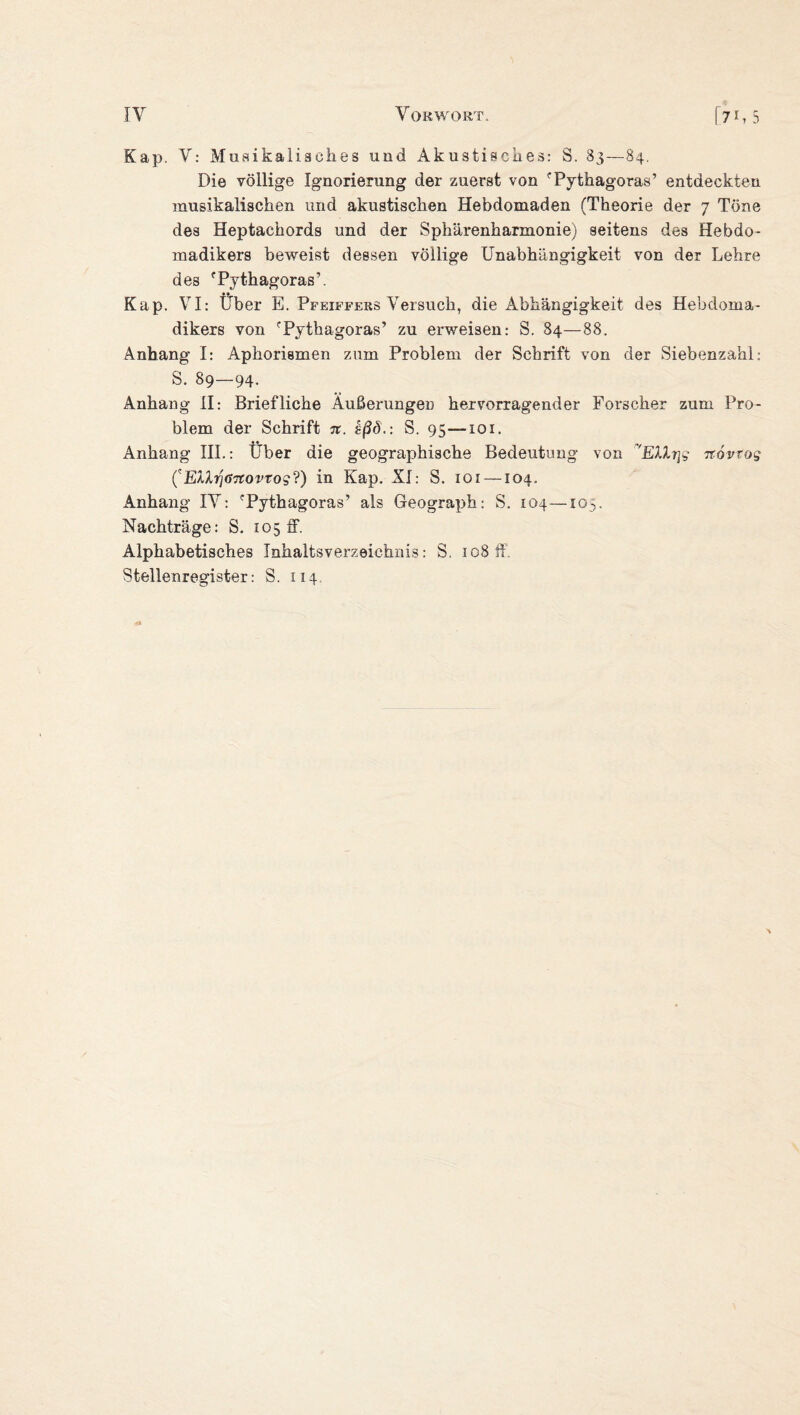 Kap. V: Musikalisches und Akustisches: S. 83—84. Die völlige Ignorierung der zuerst von 'Pythagoras’ entdeckten musikalischen und akustischen Hebdomaden (Theorie der 7 Töne des Heptachords und der Sphärenharmonie) seitens des Hebdo- madikers beweist dessen völlige Unabhängigkeit von der Lehre des fPythagoras’. Kap. VI: Über E. Pfeiffers Versuch, die Abhängigkeit des Hebdoma- dikers von rPythagoras’ zu erweisen: S. 84—88. Anhang I: Aphorismen zum Problem der Schrift von der Siebenzahl: S. 89—94. Anhang II: Briefliche Äußerungen hervorragender Forscher zum Pro¬ blem der Schrift n. §ßö.: S. 95—101. Anhang III.: Über die geographische Bedeutung von ~'Ellr\g rcovtog (EV*ij<)7tovTog?) in Kap. XI: S. 101 —104, Anhang IV: fPythagoras’ als Geograph: S. 104—105. Nachträge: S. 105 ff. Alphabetisches Inhaltsverzeichnis: S, 108 ff. Stellenregister: S. 114.