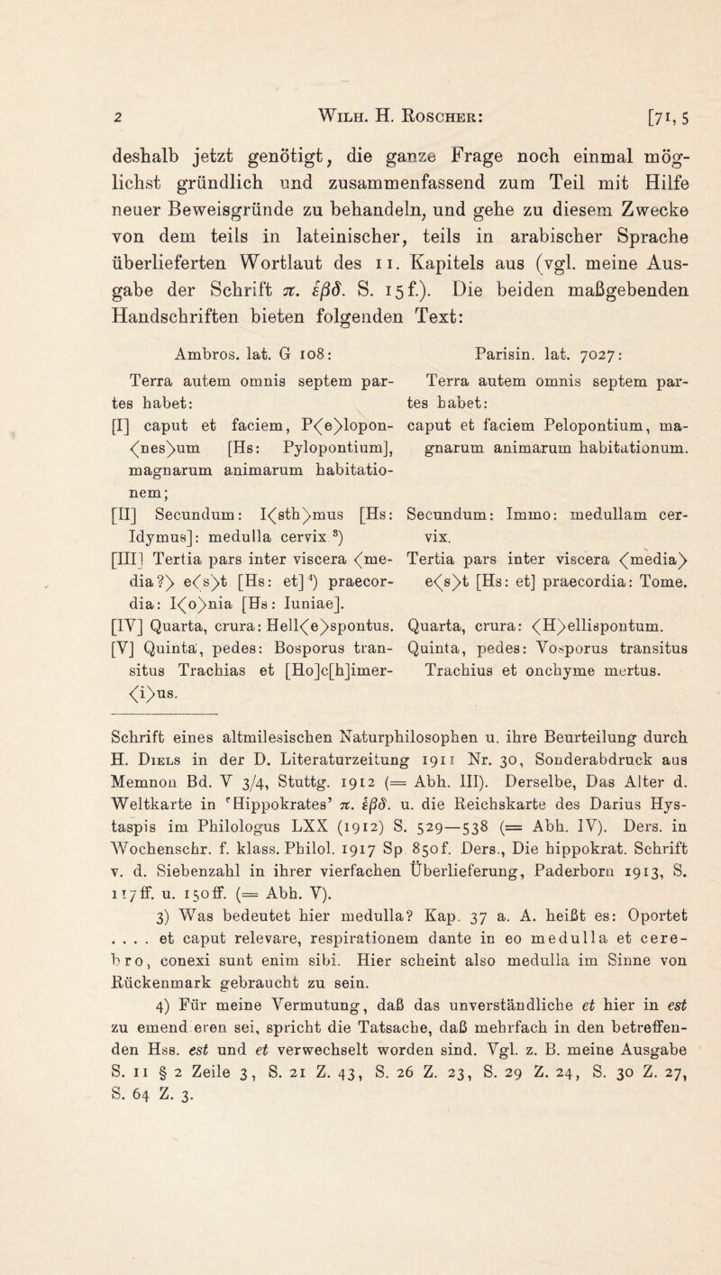 deshalb jetzt genötigt, die ganze .trage noch einmal mög¬ lichst gründlich und zusammenfassend zum Teil mit Hilfe neuer Beweisgründe zu behandeln, und gehe zu diesem Zwecke von dem teils in lateinischer, teils in arabischer Sprache überlieferten Wortlaut des 11. Kapitels aus (vgl. meine Aus¬ gabe der Schrift it. £ßd. S. 15 f.). Die beiden maßgebenden Handschriften bieten folgenden Text: Ambros, lat. G 108: Terra autem omnis septem par¬ tes habet: [I] caput et faciem, P<[e)>lopon- (Des)um [Hs: Pylopontium], magnarum animarum habitatio- nem; [II] Secundum: I<(sth)>mus [Hs: Idymus]: medulla cervix s) [III1 Tertia pars inter viscera (me- dia?) eds)>t [Hs: et]* * 3 4) praecor- dia: I<[o)>nia [Hs: Iuniae]. [IY] Quarta, crura: Hell<(e)>spontus. [Y] Quinta, pedes: Bosporus tran- situs Trachias et [Ho]c[h]imer- <i>us. Parisin. lat. 7027: Terra autem omnis septem par¬ tes habet: caput et faciem Pelopontium, ma¬ gnarum animarum habitationum. Secundum: Immo: medullam cer¬ vix. Tertia pars inter viscera <(media)> e<[s)>t [Hs: et] praecordia: Tome. Quarta, crura: <^H)>elliöpontum. Quinta, pedes: Yosporus transitus Trachius et onchyme mertus. Schrift eines altmilesischen Naturphilosophen u. ihre Beurteilung durch H. Diels in der D. Literaturzeitung 1911 Nr. 30, Sonderabdruck aus Memnon Bd. Y 3/4, Stuttg. 1912 (= Abh. III). Derselbe, Das Alter d. Weltkarte in cHippokrates’ n. sßd. u. die Reichskarte des Darius Hys- taspis im Philologus LXX (1912) S. 529—538 (= Abh. IY). Ders. in Wochenschr. f. klass. Philol. 1917 Sp 85of. Ders., Die hippokrat. Schrift v. d. Siebenzahl in ihrer vierfachen Überlieferung, Paderborn 1913, S. 117 fF. u. 150 ff. (= Abh. Y). 3) Was bedeutet hier medulla? Kap. 37 a. A. heißt es: Oportet . . . . et caput relevare, respirationem dante in eo medulla et cere- bro, conexi sunt enim sibi. Hier scheint also medulla im Sinne von Rückenmark gebraucht zu sein. 4) Für meine Vermutung, daß das unverständliche et hier in est zu emend eren sei, spricht die Tatsache, daß mehrfach in den betreffen¬ den Hss. est und et verwechselt worden sind. Ygl. z. B. meine Ausgabe S. 11 § 2 Zeile 3, S. 21 Z. 43, S. 26 Z. 23, S. 29 Z. 24, S. 30 Z. 27, S. 64 Z. 3.