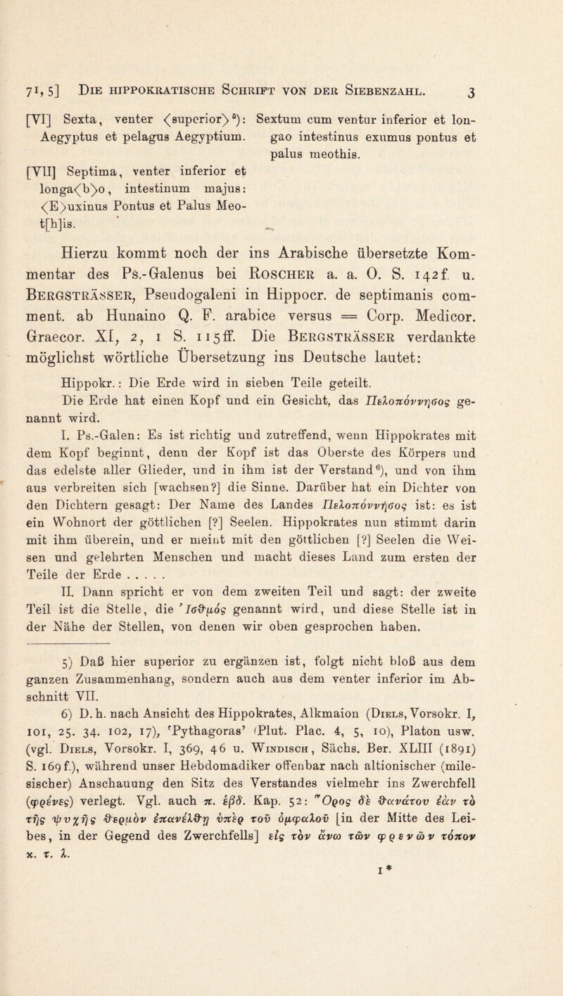 [VI] Sexta, venter <(superior)5 6): Sextum cum ventur inferior et lon- Aegyptus et pelagus Aegyptium. gao intestinus exumus pontus et palus meothis. [Y1I] Septima, venter inferior et longa<(b)>o, intestinum majus: <(E)uxinus Pontus et Palus Meo- t[h]is. ' _ Hierzu kommt noch der ins Arabische übersetzte Kom¬ mentar des Ps.-Galenus bei Roscher a. a. 0. S. 142 b u. Bergsträsser, Pseudogaleni in Hippocr. de septimanis com- ment. ab Hunaino Q. F. arabice versus = Corp. Medicor. Graecor. XI7 2, 1 S. 115 ff. Die Bergsträsser verdankte möglichst wörtliche Übersetzung ins Deutsche lautet: Hippokr.: Die Erde wird in sieben Teile geteilt. Die Erde hat einen Kopf und ein Gesicht, das Ilslojcovvriöog ge¬ nannt wird. I. Ps.-Galen: Es ist richtig und zutreffend, wenn Hippokrates mit dem Kopf beginnt, denn der Kopf ist das Oberste des Körpers und das edelste aller Glieder, und in ihm ist der Verstand6), und von ihm aus verbreiten sich [wachsen?] die Sinne. Darüber hat ein Dichter von den Dichtern gesagt: Der Name des Landes nelo7i6vv1\6og ist: es ist ein Wohnort der göttlichen [?] Seelen. Hippokrates nun stimmt darin mit ihm überein, und er meint mit den göttlichen [?] Seelen die Wei¬ sen und gelehrten Menschen und macht dieses Land zum ersten der Teile der Erde. II. Dann spricht er von dem zweiten Teil und sagt: der zweite Teil ist die Stelle, die ’ I6&[i6g genannt wird, und diese Stelle ist in der Nähe der Stellen, von denen wir oben gesprochen haben. 5) Daß hier superior zu ergänzen ist, folgt nicht bloß aus dem ganzen Zusammenhang, sondern auch aus dem venter inferior im Ab¬ schnitt VII. 6) D. h. nach Ansicht des Hippokrates, Alkmaion (Diels, Vorsokr. I, 101, 25. 34. 102, 17), 'Pythagoras’ ^Plut. Plac. 4, 5, 10), Platon usw. (vgl. Diels, Vorsokr. I, 369, 46 u. Windisch, Sächs. Ber. XLIII (1891) S. 169 f.), während unser Hebdomadiker offenbar nach altionischer (mile- sischer) Anschauung den Sitz des Verstandes vielmehr ins Zwerchfell ([cpgsvsg) verlegt. Vgl. auch n. hßd. Kap. 52: nOgog 6h d'ctvuxov iav tb rfjg ipv%r]g ftsguov iTtavhld’T] vtcsq rov öfxqpalov [in der Mitte des Lei¬ bes, in der Gegend des Zwerchfells] elg tbv ccvco zä>v cpgsvüv xonov x. x. X. 1 *