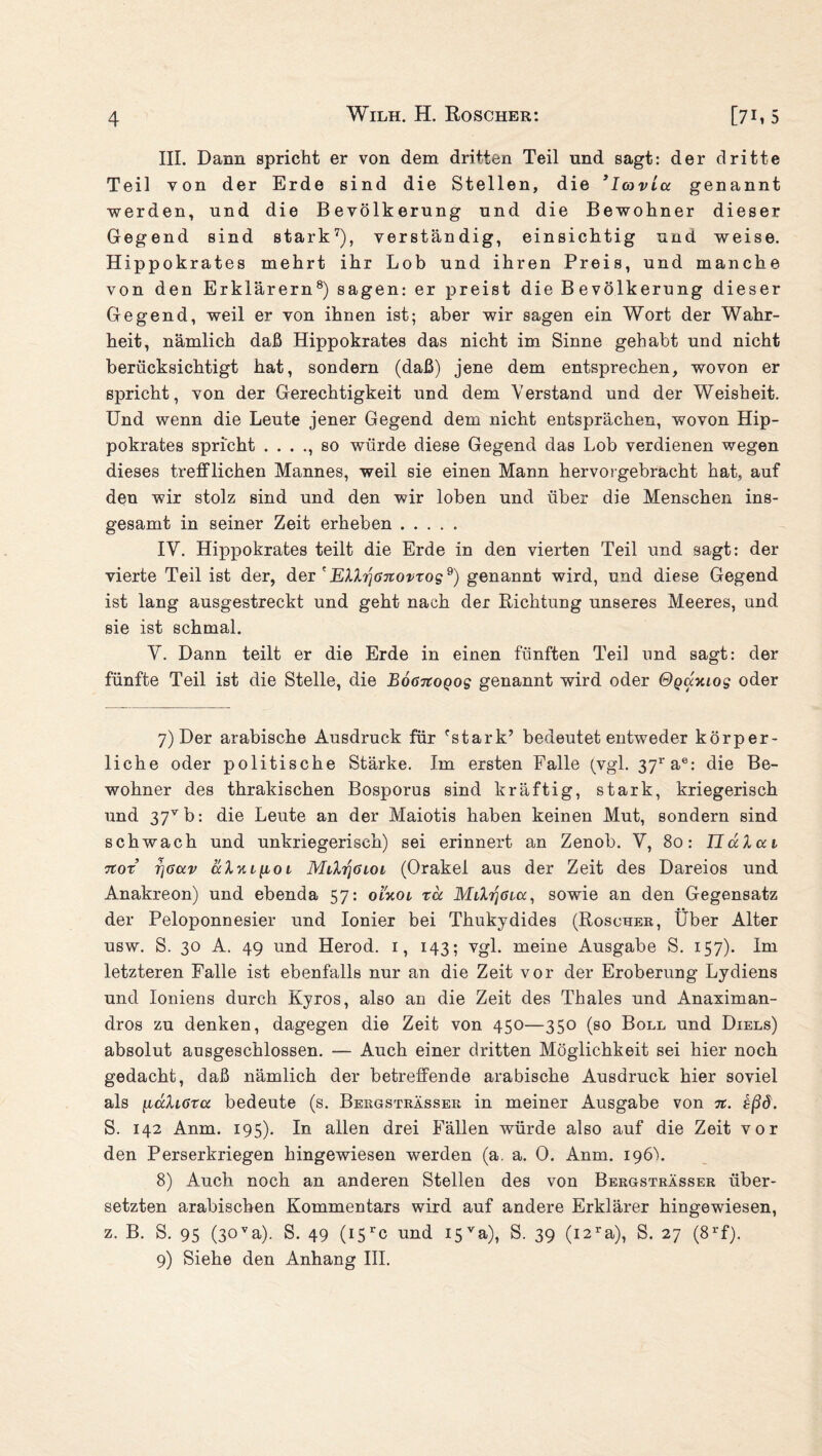 III. Dann spricht er von dem dritten Teil und sagt: der dritte Teil von der Erde sind die Stellen, die 3loavLa genannt werden, und die Bevölkerung und die Bewohner dieser Gegend sind stark7), verständig, einsichtig und weise. Hippokrates mehrt ihr Lob und ihren Preis, und manche von den Erklärern8) sagen: er preist die Bevölkerung dieser Gegend, weil er von ihnen ist; aber wir sagen ein Wort der Wahr¬ heit, nämlich daß Hippokrates das nicht im Sinne gehabt und nicht berücksichtigt hat, sondern (daß) jene dem entsprechen, wovon er spricht, von der Gerechtigkeit und dem Verstand und der Weisheit. Und wenn die Leute jener Gegend dem nicht entsprächen, wovon Hip¬ pokrates spricht . . . ., so würde diese Gegend das Lob verdienen wegen dieses trefflichen Mannes, weil sie einen Mann hervorgebracht hat, auf den wir stolz sind und den wir loben und über die Menschen ins¬ gesamt in seiner Zeit erheben ..... IV. Hippokrates teilt die Erde in den vierten Teil und sagt: der vierte Teil ist der, der ' EXXrjßnovros9) genannt wird, und diese Gegend ist lang ausgestreckt und geht nach der Richtung unseres Meeres, und sie ist schmal. V. Dann teilt er die Erde in einen fünften Teil und sagt: der fünfte Teil ist die Stelle, die BoßTtoQog genannt wird oder Ogaauos oder 7) Der arabische Ausdruck für 'stark’ bedeutet entweder körper¬ liche oder politische Stärke. Im ersten Falle (vgl. 37rae: die Be¬ wohner des thrakischen Bosporus sind kräftig, stark, kriegerisch und 37vb: die Leute an der Maiotis haben keinen Mut, sondern sind schwach und unkriegerisch) sei erinnert an Zenob. V, 80: IluXai 7Cor r]Oav aluitioL MilriöLoi (Orakel aus der Zeit des Dareios und Anakreon) und ebenda 57: oncot, rä MiXrjßLa, sowie an den Gegensatz der Peloponnesier und Ionier bei Thukydides (Roscher, Über Alter usw. S. 30 A. 49 und Herod. 1, 143; vgl. meine Ausgabe S. 157). Im letzteren Falle ist ebenfalls nur an die Zeit vor der Eroberung Lydiens und Ioniens durch Kyros, also an die Zeit des Thaies und Anaximan- dros zu denken, dagegen die Zeit von 450—350 (so Boll und Diels) absolut ausgeschlossen. — Auch einer dritten Möglichkeit sei hier noch gedacht, daß nämlich der betreffende arabische Ausdruck hier soviel als [läXißta bedeute (s. Bergsträsseu in meiner Ausgabe von n. eßd. S. 142 Anm. 195). In allen drei Fällen würde also auf die Zeit vor den Perserkriegen hingewiesen werden (a. a. 0. Anm. 196b 8) Auch noch an anderen Stellen des von Bergsträsser über¬ setzten arabischen Kommentars wird auf andere Erklärer hingewiesen, z. B. S. 95 (30va). S. 49 (i5rc und 15va), S. 39 (i2ra), S. 27 (8rf). 9) Siehe den Anhang III.
