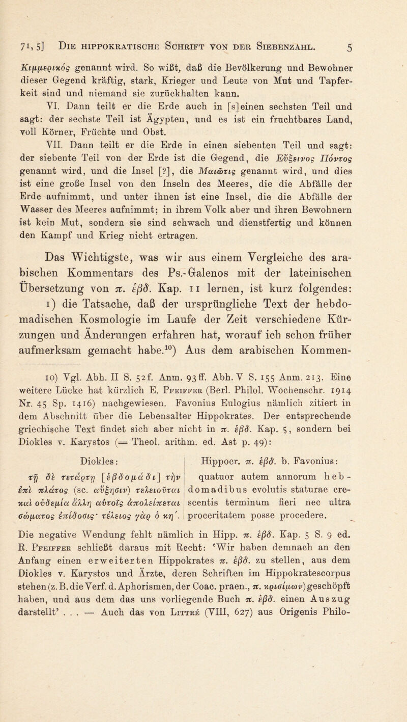 Ki^i[iBQL%6g genannt wird. So wißt, daß die Bevölkerung und Bewohner dieser Gegend kräftig, stark, Krieger und Leute von Mut und Tapfer¬ keit sind und niemand sie zurückhalten kann. VI. Dann teilt er die Erde auch in [s] einen sechsten Teil und sagt: der sechste Teil ist Ägypten, und es ist ein fruchtbares Land, voll Körner, Früchte und Obst. VII. Dann teilt er die Erde in einen siebenten Teil und sagt: der siebente Teil von der Erde ist die Gegend, die Etib-stvog Tlovxog genannt wird, und die Insel [?], die Mcumxig genannt wird, und dies ist eine große Insel von den Inseln des Meeres, die die Abfälle der Erde aufnimmt, und unter ihnen ist eine Insel, die die Abfälle der Wasser des Meeres aufnimmt; in ihrem Volk aber und ihren Bewohnern ist kein Mut, sondern sie sind schwach und dienstfertig und können den Kampf und Krieg nicht ertragen. Das Wichtigste, was wir ans einem Vergleiche des ara¬ bischen Kommentars des Ps.-Gralenos mit der lateinischen Übersetzung von 7t. sßd. Kap. 11 lernen, ist kurz folgendes: 1) die Tatsache, daß der ursprüngliche Text der hebdo- madischen Kosmologie im Laufe der Zeit verschiedene Kür¬ zungen und Änderungen erfahren hat, worauf ich schon früher aufmerksam gemacht habe.10) Aus dem arabischen Kommen- 10) Vgl. Abh. II S. 52L Anm. 93ff. Abh. V S. 155 Anm. 213. Eine weitere Lücke hat kürzlich E. Pfeiffer (Berl. Philol. Wochenschr. 1914 Nr. 45 Sp. 1416) nachgewiesen. Favonius Eulogius nämlich zitiert in dem Abschnitt über die Lebensalter Hippokrates. Der entsprechende griechische Text findet sich aber nicht in 7t. sßd. Kap. 5, sondern bei Diokles v. Karystos (= Theol. arithm. ed. Ast p. 49): Diokles: Hippocr. 7t. sßd. b. Favonius: xy db TsxdcQtTj [gßdo^adt] xi]v quatuor autem annorum heb- g7tl Ttluxog (sc. ccv^ölv) xsIslovxcu domadibus evolutis staturae cre- xcd ovds^la allr\ avxolg <x7tolsL7tsxcu scentis terminum fieri nec ultra 6Ö)[iaxog bTtldoßig' xilsiog yccQ 6 y,r\'. proceritatem posse procedere. Die negative Wendung fehlt nämlich in Hipp. it. bßd. Kap. 5 S. 9 ed. R. Pfeiffer schließt daraus mit Recht: cWir haben demnach an den Anfang einen erweiterten Hippokrates 7t. sßd. zu stellen, aus dem Diokles v. Karystos und Ärzte, deren Schriften im Hippokratescorpus stehen (z.B. die Verf.d. Aphorismen, der Coac. praen., 7t. hqlciijlg)v) geschöpft haben, und aus dem das uns vorliegende Buch 7t. sßd. einen Auszug darstellt’ ... — Auch das von Littre (VIII, 627) aus Origenis Philo-