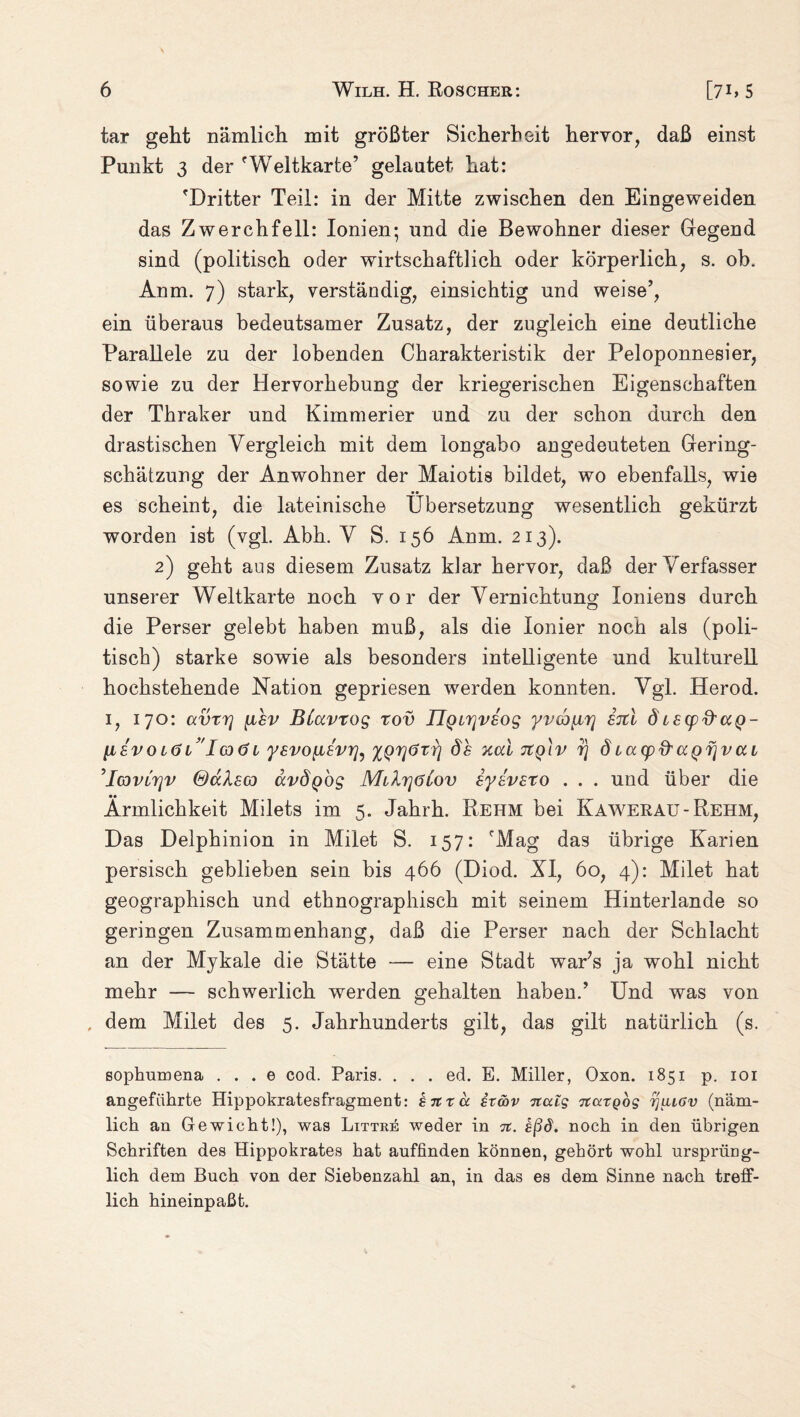 tar geht nämlich mit größter Sicherheit hervor, daß einst Punkt 3 der fWeltkarte’ gelautet hat: 'Dritter Teil: in der Mitte zwischen den Eingeweiden das Zwerchfell: Ionien; und die Bewohner dieser Gregend sind (politisch oder wirtschaftlich oder körperlich, s. ob. Anm. 7) stark, verständig, einsichtig und weise’, ein überaus bedeutsamer Zusatz, der zugleich eine deutliche Parallele zu der lobenden Charakteristik der Peloponnesier, sowie zu der Hervorhebung der kriegerischen Eigenschaften der Thraker und Kimmerier und zu der schon durch den drastischen Vergleich mit dem longabo an gedeuteten Gering¬ schätzung der Anwohner der Maiotis bildet, wo ebenfalls, wie es scheint, die lateinische Übersetzung wesentlich gekürzt worden ist (vgl. Abh. V S. 156 Anm. 213). 2) geht aus diesem Zusatz klar hervor, daß der Verfasser unserer Weltkarte noch vor der Vernichtung loniens durch die Perser gelebt haben muß, als die Ionier noch als (poli¬ tisch) starke sowie als besonders intelligente und kulturell hochstehende Nation gepriesen werden konnten. Vgl. Herod. 1, 170: avrrj [ihv BCavtog tov IlQirjvsog yvcoyLr} sitl dLSCpd'ccQ- Iievo iö l'Igxj l ysvoyLBvrfo XQrjörrj ds xai xq\v r) d iacpft aQr\v ai ’IcovLrjv ®ccksco avÖQog MilrjaCov iysvEto . . . und über die • • Ärmlichkeit Milets im 5. Jahrh. Rehm bei Kawerau-Rehm, Das Delphinion in Milet S. 157: 'Mag das übrige Karien persisch geblieben sein bis 466 (Diod. XI, 60, 4): Milet hat geographisch und ethnographisch mit seinem Hinterlande so geringen Zusammenhang, daß die Perser nach der Schlacht an der Mykale die Stätte — eine Stadt war’s ja wohl nicht mehr — schwerlich werden gehalten haben.’ Und was von , dem Milet des 5. Jahrhunderts gilt, das gilt natürlich (s. sophumena . . . e cod. Paris. . . . ed. E. Miller, Oxon. 1851 p. 101 angeführte Hippokratesfragment: hmä hmv Ttaig ncctQog tjiliöv (näm¬ lich an Gewicht!), was Littre weder in tc. ißd. noch in den übrigen Schriften des Hippokrates hat auffinden können, gehört wohl ursprüng¬ lich dem Buch von der Siebenzahl an, in das es dem Sinne nach treff- lich hineinpaßt.