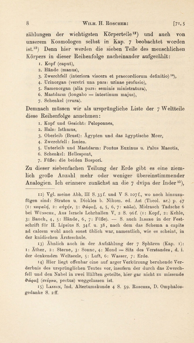 zählungen der wichtigsten Körperteile12) und auch von unserem Kosmologen selbst in Kap. 7 beobachtet worden ist.13) Denn hier werden die sieben Teile des menschlichen Körpers in dieser Reihenfolge nacheinander aufgezähit: 1. Kopf (caput), 2. Hände (manus), 3. Zwerchfell (interiora viscera et praecordiorum definitio) 14), 4. Urinorgan (veretri una pars: nrinae profusio), 5. Samenorgan (alia pars: seminis ministratura), 6. Mastdarm (longabo == intestinum majus), 7. Schenkel (crura). Demnach müssen wir als ursprüngliche Liste der 7 Weltteile diese Reihenfolge annehmen: 1. Kopf und Gesicht: Peloponnes, 2. Hals: Isthmus, 3. Oberleib (Brust): Ägypten und das ägyptische Meer, 4. Zwerchfell: Ionien. 5. Unterleib und Mastdarm: Pontus Euxinus u. Palus Maeotis, 6. Schenkel: Hellespont, 7. Füße: die beiden Bospori. Zu dieser siebenfachen Teilung der Erde gibt es eine ziem¬ lich große Anzahl mehr oder weniger übereinstimmender Analogien. Ich erinnere zunächst an die 7 dyipa der Inder15), 12) Ygl. meine Abh. III S. 33I und Y S. 107!, wo noch hinzuzu¬ fügen sind: Straton u. Diokles b. Nikom. ed. Ast (Theol. ar.) p. 47 (1: Kscpcdrj, 2: av%riv, 3: ffebeal;, 4, 5, 6, 7: ncoXa), Midrasch Tadsche 6 bei Wünsche, Aus Israels Lehrhallen Y, 2 S. 96L (1: Kopf, 2: Kehle, 3: Bauch, 4, 5: Hände, 6, 7: Füße). — S. auch Ilberg in der Fest¬ schrift für H. Lipsius S. 34 f. u. 38, nach dem das Schema a capite ad calcem wohl auch sonst üblich war, namentlich, wie es scheint, in der knidischen Ärzteschule. 13) Ähnlich auch in der Aufzählung der 7 Sphären (Kap. 1): i: Äther, 2: Sterne, 3: Sonne, 4: Mond = Sitz des Verstandes, d. i. der denkenden Weltseele, 5: Luft, 6: Wasser, 7: Erde. 14) Hier liegt offenbar eine auf arger Verkürzung beruhende Ver¬ derbnis des ursprünglichen Textes vor, insofern der durch das Zwerch¬ fell und den Nabel in zwei Hälften geteilte, hier gar nicht zu missende d'doQa^, (gteqvu, pectus) weggelassen ist. 15) Lassen, Ind. Altertumskunde 4 S. 59. Roscher, D. Omphalos- gedanke S. 2 ff.