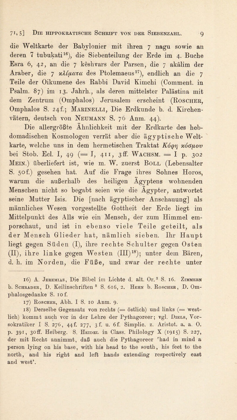 die Weltkarte der Babylonier mit ihren 7 nagu sowie an deren 7 tubukati16), die Siebenteilung der Erde im 4. Buche Esra 6, 42, an die 7 keshvars der Parsen, die 7 akälim der Araber, die 7 xXC[iccra des Ptolemaeus17), endlich an die 7 Teile der Oikumene des Rabbi David Kimchi (Comment. in Psalm. 87) im 13. Jahrh., als deren mittelster Palästina mit dem Zentrum (Omphalos) Jerusalem erscheint (Roscher, Omphalos S. 24h; Marinelli, Die Erdkunde b. d. Kirchen¬ vätern, deutsch von Neumann S. 76 Anm. 44). *» Die allergrößte Ähnlichkeit mit der Erdkarte des heb- domadischen Kosmologen verrät aber die ägyptische Welt¬ karte, welche uns in dem hermetischen Traktat K6qt] xo6[iov bei Stob. Ecl. I, 49 (= I, 411, 3 ff. Wachsm. = I p. 302 Mein.) überliefert ist, wie m. W. zuerst Boll (Lebensalter S. 5of.) gesehen hat. Auf die Frage ihres Sohnes Horos, • • warum die außerhalb des heiligen Ägyptens wohnenden Menschen nicht so begabt seien wie die Ägypter, antwortet seine Mutter Isis. Die [nach ägyptischer Anschauung] als männliches Wesen vorgestellte Gottheit der Erde liegt im Mittelpunkt des Alls wie ein Mensch, der zum Himmel em¬ porschaut, und ist in ebenso viele Teile geteilt, als der Mensch Glieder hat, nämlich sieben. Ihr Haupt liegt gegen Süden (I), ihre rechte Schulter gegen Osten (II), ihre linke gegen Westen (III)18); unter dem Bären, d. h. im Norden, die Füße, und zwar der rechte unter 16) A. Jeremias, Die Bibel im Lichte d. alt. Or.2 S. 16. Zimmern b. Schräder, D. Keilinschriften 3 S. 616, 2. Hehn b. Roscher, D. Om- phalosgedanke S. iof. 17) Roscher, Abh. I S. 10 Anm. 9. 18) Derselbe Gegensatz von rechts (== östlich) und links (= west¬ lich) kommt auch vor in der Lehre der Pythagoreer; vgl. Diels, Vor- sokratiker I S. 276, 44f. 277, 3 f. u. 6f. Simplic. z. Aristot. a. a. 0. p. 391, 3off. Heiberg. S. Heidel in Class. Philology X (1915) S. 227, der mit Recht annimmt, daß auch die Pythagoreer rhad in mind a person lying on his base, with his head to the south, his feet to the north, and his right and left hands extending respectively east and west’.