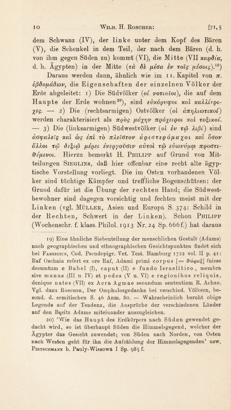 dem Schwanz (IV), der linke unter dem Kopf des Bären (V), die Schenkel in dem Teil, der nach dem Bären (d. h. von ihm gegen Süden zu) kommt (VI), die Mitte (VII xagdia, d. h. Ägypten) in der Mitte (xa d£ [ieöa ev xolg ueöoig).19) Daraus werden dann, ähnlich wie im 11. Kapitel von 7t. eßdo^iadcov, die Eigenschaften der einzelnen Völker der Erde abgeleitet: 1) Die Südvölker (ot voxtatot), die auf dem Haupte der Erde wohnen20), sind eoxogvcpot xal xaXXCrQt- %eg. — 2) Die (rechtsarmigen) Ostvölker (ol aTtrjXtaxixoC) werden charakterisiert als Ttgog [icc%r]v 7tQÖ%eiQOL xal xo\ixoi. — 3) Die (linksarmigen) Südwestvölker {oi ev xd5 Xtßt) sind aöcpaXsig xal cbg 87tl xo TtXelöxov aQ löxeq 6[ia%cn xal böov aXXoi xco de<gL(p [leget eveQyovötv avxol x<p evcovv^Kp JCfjoöxt- d'eiievot. Hierzu bemerkt H. Philipp auf Grund von Mit¬ teilungen Sieglins, daß hier offenbar eine recht alte ägyp¬ tische Vorstellung vorliegt. Die im Osten vorhandenen Völ- ker sind tüchtige Kämpfer und treffliche Bogenschützen: der Grund dafür ist die Übung der rechten Hand; die Südwest¬ bewohner sind dagegen vorsichtig und fechten meist mit der Linken (vgl. Müller, Asien und Europa S. 374: Schild in der Rechten, Schwert in der Linken). Schon Philipp (Wochenschr. f. klass. Philol. 1913 Nr. 24 Sp. 666f.) hat daraus 19) Eine ähnliche Siebenteilung der menschlichen Gestalt (Adams) nach geographischen und ethnographischen Gesichtspunkten findet sich bei Fabricios, Cod. Pseudepigr. Vet. Test. Hamburg 1722 vol. II p. 41: Raf Oschaia refert ex ore Raf, Adami primi corpus [= ttcopod;] fuisse desumtum e Babel (I), caput (II) e fundo Israelitico , membra sive manus (III u IV) et pedes (V u. VI) e regionibus reliquis, denique nates (VII) ex Acra Agmae secundum sententiam R. Achae. Vgl. dazu Roscher, Der Omphalosgedanke bei verschied. Völkern, be- sond. d. semitischen S. 46 Anm. 80. — Wahrscheinlich beruht obige Legende auf der Tendenz, die Ansprüche der verschiedenen Länder auf den Besitz Adams miteinander auszugleichen. 20) cVVie das Haupt des Erdkörpers nach Süden gewendet ge¬ dacht wird, so ist überhaupt Süden die Himmelsgegend, welcher der Ägypter das Gesicht zuwendet; von Süden nach Norden, von Osten nach Westen geht für ihn die Aufzählung der Himmelsgegenden’ usw.