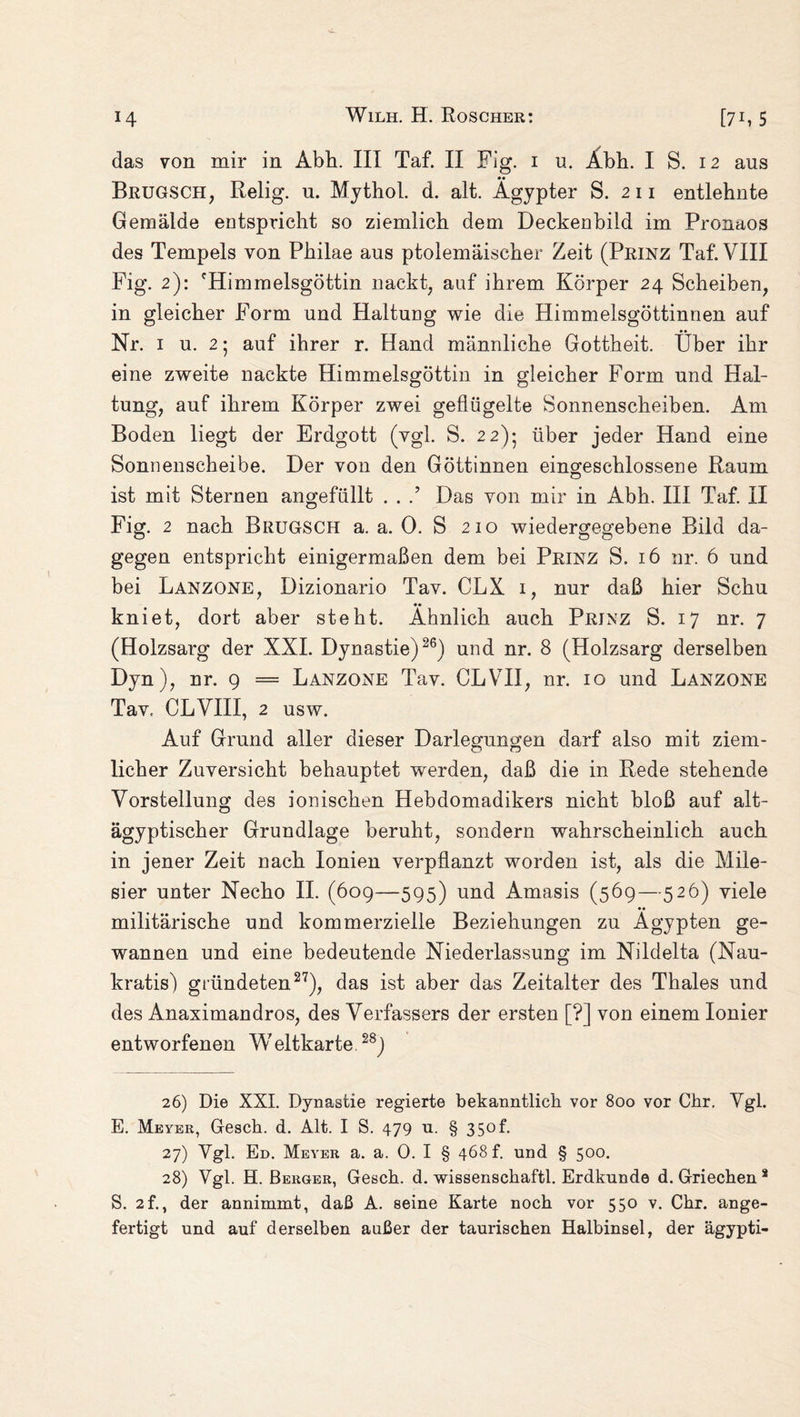 das von mir in Abh. III Taf. II Fig. 1 u. Abh. I S. 12 aus •• Brugsch, Relig. u. Mythol. d. alt. Ägypter S. 211 entlehnte Gemälde entspricht so ziemlich dem Deckenbild im Pronaos des Tempels von Philae aus ptolemäischer Zeit (Prinz Taf. VIII Fig. 2): fHimmelsgöttin nackt, auf ihrem Körper 24 Scheiben, in gleicher Form und Haltung wie die Himmelsgöttinnen auf Nr. 1 u. 2 5 auf ihrer r. Hand männliche Gottheit. Über ihr eine zweite nackte Himmelsgöttin in gleicher Form und Hal¬ tung, auf ihrem Körper zwei geflügelte Sonnenscheiben. Am Boden liegt der Erdgott (vgl. S. 22)5 über jeder Hand eine Sonnenscheibe. Der von den Göttinnen eingeschlossene Raum ist mit Sternen angefüllt . . .’ Das von mir in Abh. III Taf. II Fig. 2 nach BrüGSCH a. a. 0. S 210 wiedergegebene Bild da¬ gegen entspricht einigermaßen dem bei Prinz S. 16 nr. 6 und bei Lanzone, Dizionario Tav. CLX 1, nur daß hier Schu •• kniet, dort aber steht. Ähnlich auch Prinz S. 17 nr. 7 (Holzsarg der XXI. Dynastie)26) und nr. 8 (Holzsarg derselben Dyn), nr. 9 = Lanzone Tav. CLVII, nr. 10 und Lanzone Tav. CLVIII, 2 usw. Auf Grund aller dieser Darlegungen darf also mit ziem¬ licher Zuversicht behauptet werden, daß die in Rede stehende Vorstellung des ionischen Hebdomadikers nicht bloß auf alt- ägyptischer Grundlage beruht, sondern wahrscheinlich auch in jener Zeit nach Ionien verpflanzt worden ist, als die Mile¬ sier unter Necho II. (609—595) und Amasis (569—526) viele •• militärische und kommerzielle Beziehungen zu Ägypten ge¬ wannen und eine bedeutende Niederlassung im Nildelta (Nau- kratis) gründeten27), das ist aber das Zeitalter des Thaies und des Anaximandros, des Verfassers der ersten [?] von einem Ionier entworfenen W eltkarte 28) 26) Die XXI. Dynastie regierte bekanntlich vor 800 vor Chr. Vgl. E. Meyer, Gesch. d. Alt. I S. 479 u. § 350 h 27) Vgl. Ed. Meyer a. a. 0. I § 468 h und § 500. 28) Vgl. H. Berger, Gesch. d. wissenschaftl. Erdkunde d. Griechen 2 S. 2f., der annimmt, daß A. seine Karte noch vor 550 v. Chr. ange¬ fertigt und auf derselben außer der taurischen Halbinsel, der ägypti-