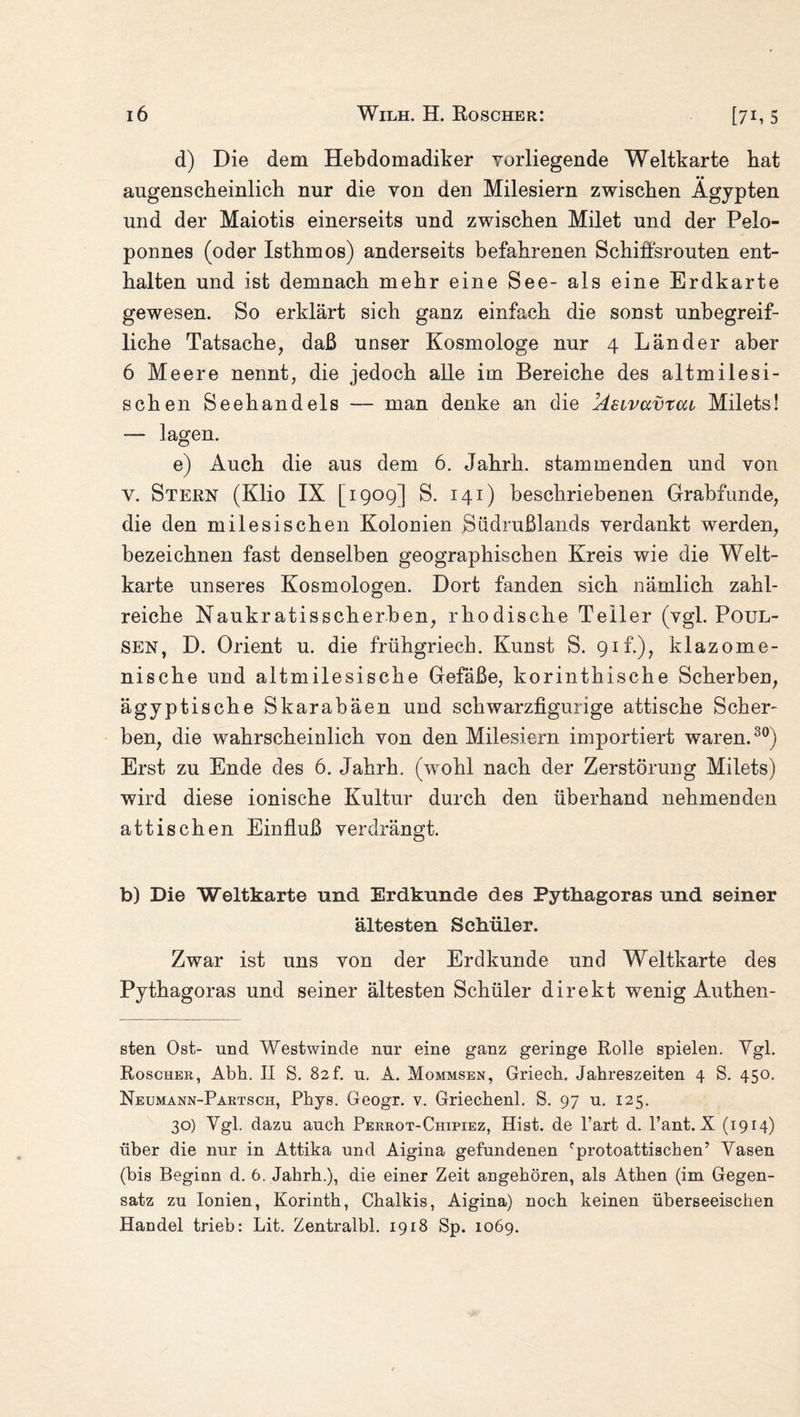 d) Die dem Hebdomadiker vorliegende Weltkarte bat augenscheinlich nur die von den Milesiern zwischen Ägypten und der Maiotis einerseits und zwischen Milet und der Pelo¬ ponnes (oder Isthmos) anderseits befahrenen Schiffsrouten ent¬ halten und ist demnach mehr eine See- als eine Erdkarte gewesen. So erklärt sich ganz einfach die sonst unbegreif¬ liche Tatsache, daß unser Kosmologe nur 4 Länder aber 6 Meere nennt, die jedoch alle im Bereiche des altmilesi- schen Seehandels — man denke an die Aeivavrai Milets! — lagen. e) Auch die aus dem 6. Jahrh. stammenden und von v. Steen (Klio IX [1909] S. 141) beschriebenen Grabfunde, die den milesischen Kolonien Südrußlands verdankt werden, bezeichnen fast denselben geographischen Kreis wie die Welt¬ karte unseres Kosmologen. Dort fanden sich nämlich zahl¬ reiche Naukratisscherben, rhodische Teller (vgl. Poul- SEN, D. Orient u. die frühgriech. Kunst S. 91L), klazome- nische und altmilesische Gefäße, korinthische Scherben, ägyptische Skarabäen und schwarzfigurige attische Scher¬ ben, die wahrscheinlich von den Milesiern importiert waren.30) Erst zu Ende des 6. Jahrh. (wohl nach der Zerstörung Milets) wird diese ionische Kultur durch den überhand nehmenden attischen Einfluß verdrängt. b) Die Weltkarte und Erdkunde des Pythagoras und seiner ältesten Schüler. Zwar ist uns von der Erdkunde und Weltkarte des Pythagoras und seiner ältesten Schüler direkt wenig Authen- sten Ost- und Westwinde nur eine ganz geringe Rolle spielen. Ygl. Roscher, Abh. II S. 82f. u. A. Mommsen, Griech, Jahreszeiten 4 S. 450. Neumann-Partsch, Phys. Geogr. v. Griechenl. S. 97 u. 125. 30) Ygl. dazu auch Perrot-Chipiez, Hist, de l’art d. l’ant. X (1914) über die nur in Attika und Aigina gefundenen fprotoattischen’ Yasen (bis Beginn d. 6. Jahrh.), die einer Zeit angehören, als Athen (im Gegen¬ satz zu Ionien, Korinth, Chalkis, Aigina) noch keinen überseeischen Handel trieb: Lit. Zentralbl. 1918 Sp. 1069.