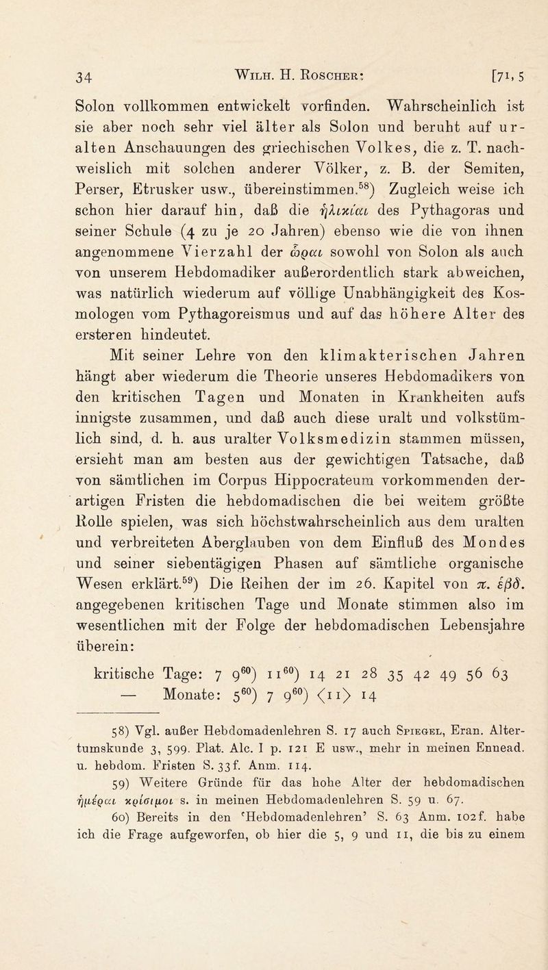Solon vollkommen entwickelt vorfinden. Wahrscheinlich ist sie aber noch sehr viel älter als Solon und beruht auf ur¬ alten Anschauungen des griechischen Volkes, die z. T. nach¬ weislich mit solchen anderer Völker, z. B. der Semiten, Perser, Etrusker usw., übereinstimmen.58) Zugleich weise ich schon hier darauf hin, daß die r\XiXLcu des Pythagoras und seiner Schule (4 zu je 20 Jahren) ebenso wie die von ihnen angenommene Vierzahl der chqccl sowohl von Solon als auch von unserem Hebdomadiker außerordentlich stark ab weichen, was natürlich wiederum auf völlige Unabhängigkeit des Kos¬ mologen vom Pythagoreismus und auf das höhere Alter des ersteren hindeutet. Mit seiner Lehre von den klimakterischen Jahren hängt aber wiederum die Theorie unseres Hebdomadikers von den kritischen Tagen und Monaten in Krankheiten aufs innigste zusammen, und daß auch diese uralt und volkstüm¬ lich sind, d. h. aus uralter Volksmedizin stammen müssen, ersieht man am besten aus der gewichtigen Tatsache, daß von sämtlichen im Corpus Hippocrateum vorkommenden der¬ artigen Fristen die hebdomadischen die bei weitem größte Rolle spielen, was sich höchstwahrscheinlich aus dem uralten und verbreiteten Aberglauben von dem Einfluß des Mondes und seiner siebentägigen Phasen auf sämtliche organische Wesen erklärt.59) Die Reihen der im 26. Kapitel von jt. eßd. angegebenen kritischen Tage und Monate stimmen also im wesentlichen mit der Folge der hebdomadischen Lebensjahre überein: kritische Tage: 7 960) n60) 14 21 28 35 42 49 56 63 — Monate: 560) 7 960) (11) 14 58) Vgl. außer Hebdomadenlehren S. 17 auch Spiegel, Eran. Alter- tumskuude 3, 599. Plat. Ale. I p. 121 E usw., mehr in meinen Ennead. u, hebdom. Fristen S. 33 f. Anm. 114. 59) Weitere Gründe für das hohe Alter der hebdomadischen i][iBQca k(jl6i[toi s. in meinen Hebdomadenlehren S. 59 u. 67. 60) Bereits in den fHebdomadenlehren’ S. 63 Anm. 102f. habe ich die Frage aufgeworfen, ob hier die 5, 9 und 11, die bis zu einem