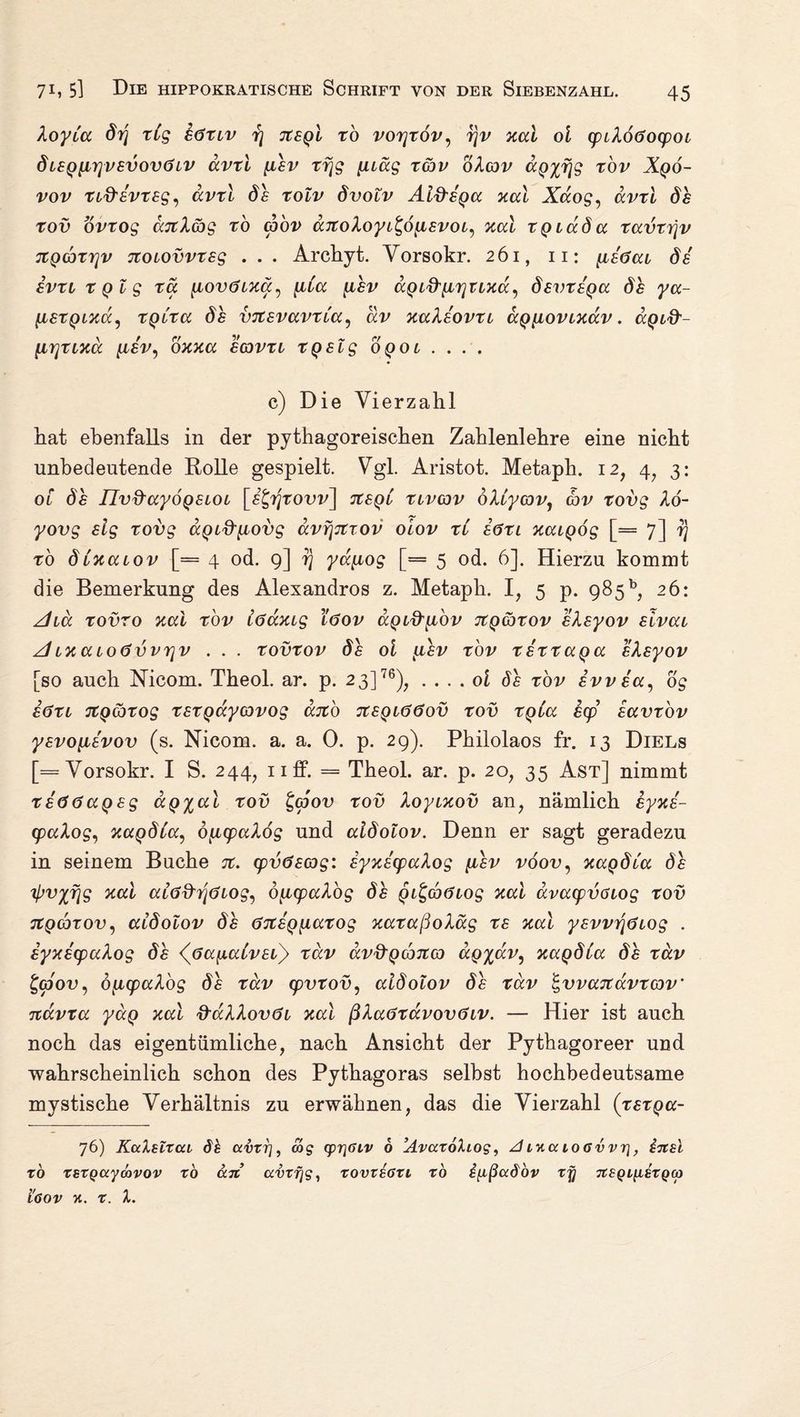 XoyCa drj xCg eöxiv r\ Jtegl xb vorjxov, rjv aal ol cpiXoöocpoi ÖLSQiirjvsvovöiV ävti pdev xrjg puäg xcbv oXcov aQ%fjg xov Xqo- vov XL&svxeg, avxl xolv dvolv Alfi-ega aal Xaog, ävxl de xov ovxog ajtXag xo coov djtoXoyt^öpLevoL, aal XQiada xavxi]v itQCDxrjv noiovvxsg . . . Archyt. Yorsokr. 261, 11: [teöai de evxi XQig xa pcovOiaa, ^da [iev aQt^pcTjuaa^ devxsga de ya- liexQiaa, xgCxa de vicevavxCa, av aaXeovxi agpLoviadv. aQL&- \Lr\xiad [lev, oaaa i&vxi xqelg oqol . . . . c) Die Vierzahl hat ebenfalls in der pythagoreischen Zahlenlehre eine nicht unbedeutende Rolle gespielt. Vgl. Aristot. Metaph. 12, 4, 3: ol de IIv&ayoQeioL [££r$xovv] TtegC xlvcov dXCycov1 cov xovg Xö- yovg elg xovg aQid'piovg dvfjjtxov oiov xC iöxi aaLQÖg [= 7] 7) xo dCaauov [= 4 od. 9] rj yapiog [= 5 od. 6], Hierzu kommt die Bemerkung des Alexandros z. Metaph. I, 5 p. 985 b, 26: Aid xovro aal xov iöaaig töov aQid'pLOv Ttgcbxov eXeyov eivau ALaacoövvTjv . . . xovxov de ol k<ilv xov xexxa^a eXeyov [so auch Nicom. Theol. ar. p. 2 3]76), . ... ol de xov evvea, og eöxt JtQcbxog xexQccycovog aito jtSQLööov xov XQia ecp eavxbv yevopcevov (s. Nicom. a. a. 0. p. 29). Philolaos fr. 13 Diels [= Yorsokr. I S. 244, 11 AP. = Theol. ar. p. 20, 35 Ast] nimmt xeööaQsg aQ^al xov £(pov xov Xoyiaov an, nämlich eyae- cpaXog, aagdCa, opicpaXog und aldolov. Denn er sagt geradezu in seinem Buche %. cpvöecog: iyaecpaXog pdev vöov, aapdCa de 'ipv^fjg aal atöd'riöLog, 6pccpaXog de QL^cböLog aal avacpvoiog xov utQcbxov, aldolov de öTtSQ^iaxog aaxaßoXäg xe aal yevvrjöLog . iyaecpaXog de (jsayialvei) xdv av&QcbitcQ aQyav, aaqdla de xäv £(povy opicpaXbg de xdv cpvxov, aldolov de xdv ^vvaTtavxcov’ Ttavxa yaQ aal &aXXov<3i aal ßXaöxavovöiv. — Hier ist auch noch das eigentümliche, nach Ansicht der Pythagoreer und wahrscheinlich schon des Pythagoras selbst hochbedeutsame mystische Verhältnis zu erwähnen, das die Vierzahl (xexga- 76) KaXslxat dh avxrj, cog (pr\6iv 6 ’AvaxoXiog, A Lna iogvvt\, insl to xsxQaymvov xo an avxfjg, xovxegxl xo i[ißadov xjj neQL^LSXQco i'oov x. x. X.