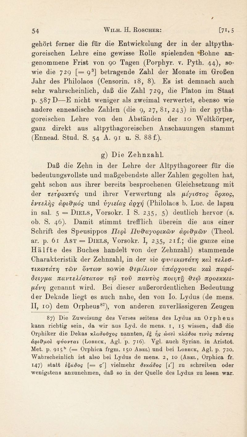 gehört ferner die für die Entwickelung der in der altpytha¬ goreischen Lehre eine gewisse Rolle spielenden Bohne an¬ genommene Frist von 90 Tagen (Porphyr, v. Pyth. 44), so¬ wie die 729 [= 98] betragende Zahl der Monate im Großen Jahr des Philolaos (Censorin. 18, 8). Es ist demnach auch sehr wahrscheinlich, daß die Zahl 729, die Platon im Staat p. 587 D—E nicht weniger als zweimal verwertet, ebenso wie andere enneadische Zahlen (die 9, 27, 81, 243) in der pytha¬ goreischen Lehre von den Abständen der 10 Weltkörper, ganz direkt aus altpythagoreischen Anschauungen stammt (Ennead. Stud. S. 54 A. 91 u. S. 88£). g) Die Zehnzahl. Daß die Zehn in der Lehre der Altpythagoreer für die bedeutungsvollste und maßgebendste aller Zahlen gegolten hat, geht schon aus ihrer bereits besprochenen Gleichsetzung mit der TSTQCixtvg und ihrer Verwertung als p£yL<5tog opxog, evrelrjg aQL&pog und vyisiug dpxv (Philolaos b. Luc. de lapsu in sal. 5 = Diels, Vorsokr. I S. 235, 5) deutlich hervor (s. ob. S. 46). Damit stimmt trefflich überein die aus einer Schrift des Speusippos TTfpl Uvd'ayoQixav dgLftpcbv (Theol. ar. p. 61 Ast = Diels, Vorsokr. I, 235, 21 f.; die ganze eine Hälfte des Buches handelt von der Zehnzahl) stammende Charakteristik der Zehnzahl, in der sie (pvoixcotccrrj xccl rslsö- xixorarrj xcov ovrcov sowie vjtc/^^ovöa xai tcccqcc- ösiyiia jtuvTsleöxaxov rep xov Jtavtbg ‘Jioirixfi fffcö TtQosxxsi- \i£vr\ genannt wird. Bei dieser außerordentlichen Bedeutung der Dekade liegt es auch nahe, den von Io. Lydus (de mens, II, 10) dem Orpheus87), von anderen zuverlässigeren Zeugen 87) Die Zuweisung des Verses seitens des Lydus an Orpheus kann richtig sein, da wir aus Lyd. de mens. 1, 15 wissen, daß die Orphiker die Dekas >dadov%og nannten, rjg wßsl ulädoi, xivsg navxsg ccQid'yioi (pvovtccL (Lobeck, Agl. p. 716). Vgl. auch Syrian. in Aristot. Met. p. 915b (= Orphica frgm. 150 Abel) und bei Lobeck, Agl. p. 720. Wahrscheinlich ist also bei Lydus de mens. 2, 10 (Abel, Orphica fr. 147) statt slgadog [= g'] vielmehr dziiudog [1] zu schreiben oder wenigstens anzunehmen, daß so in der Quelle des Lydus zu lesen war.