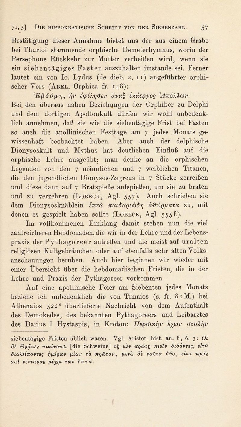 Bestätigung dieser Annahme bietet uns der aus einem Grabe bei Tburioi stammende orpbische Demeterhymnus, worin der Persephone Rückkehr zur Mutter verheißen wird, wenn sie ein siebentägiges Pasten auszuhalten imstande sei. Ferner lautet ein von Io. Lydus (de dieb. 2, 11) angeführter orphi- scher Vers (Abel, Orphica fr. 148): 'Eßdöiirj, fjv iffCXrjösv äva^ SxusQyog ’^rtöllcov. Bei den überaus nahen Beziehungen der Orphiker zu Delphi und dem dortigen Apollonkult dürfen wir wohl unbedenk¬ lich annehmen, daß sie wie die siebentägige Frist bei Fasten so auch die apollinischen Festtage am 7. jedes Monats ge¬ wissenhaft beobachtet haben. Aber auch der delphische Dionysoskult und Mythus hat deutlichen Einfluß auf die orpbische Lehre ausgeübt*, man denke an die orphischen Legenden von den 7 männlichen und 7 weiblichen Titanen, die den jugendlichen Dionysos-Zagreus in 7 Stücke zerreißen und diese dann auf 7 Bratspieße aufspießen, um sie zu braten und zu verzehren (Lobeckt, Agl. 557). Auch schrieben sie dem Dionysosknäblein STtra jicudccQuodr] ocd'VQ^iatcc zu, mit denen es gespielt haben sollte (Lobeck, Agl. 555f.). Im vollkommenen Einklang damit stehen nun die viel zahlreicheren Hebdomaden, die wir in der Lehre und der Lebens¬ praxis der Pythagoreer antreffen und die meist auf uralten religiösen Kultgebräuchen oder auf ebenfalls sehr alten Volks¬ anschauungen beruhen. Auch hier beginnen wir wieder mit einer Übersicht über die hebdomadischen Fristen, die in der Lehre und Praxis der Pythagoreer Vorkommen. Auf eine apollinische Feier am Siebenten jedes Monats beziehe ich unbedenklich die von Timaios (s. fr. 82 M.) bei Athenaios 522° überlieferte Nachricht von dem Aufenthalt des Demokedes, des bekannten Pythagoreers und Leibarztes des Darius I Hystaspis, in Kroton: nsQOixrjv ov öroXrjv siebentägige Fristen üblich waren. Vgl. Aristot. hist. an. 8, 6, 3: Ol 8 h ©guytsg mcdvovöi [die Schweine] xfj fihv ngmir) tuslv 8b86vxsg, slxct 8iuXsb7tovxsg rj^sgav {JbLui> xo xtgcoxov, \isxu 8h xuvxa 8vo, situ xgslg y,ul xexxagag [ih^gb xmv £7txu.