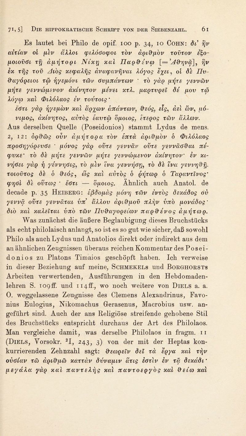 Es lautet bei Philo de opif. 100 p. 34, 10 Cohn: dt’ r\v cdticcv ol fiev dXXoi cpLXoöocpoL rov dgid'iibv rovrov e%o- [ioiovöl rfj a^iTjroQi Nlxtj xal IJccgd'eva [== ’u4&r]vä], ijv ex rrjg rov Zhog xscpa*\f\g dvacpavf\vai Xöyog £%£i^ 01 /Zv- ftaydgeioi ra rjys^ovi rav övyiTtdvrav * ro yäg grjre yevvav Urfts yevvayievov axCvrjrov {Level xrX. {iagrvgel de {iov ra Xöya xal OiXoXaog iv rovroig * e<5ri yag r\ye{iav xal äg%av aftavrav, fteog, elg, ael gSv, 116- vi{iog, axivrjxog, avrog eavra b[ioiog, eregog rav aXXav. Aus derselben Quelle (Poseidonios) stammt Lydus de mens. 2, 12: og&ag ovv d{L7]roga rov ejirä agi&{ibv b &iXoXaog jtgoörjyogevöe * govog yag ovre yevväv ovre yevväö&ai %e- cpvxe' r'o de {njre yevvav utfre yevva[Levov dxivrjrov’ ev xi- vyjöei yag rj yevvTjdig, rb {iev iva yevvijörfo ro de iva yevvrjdfj. roiovrog de 6 fisög, ag xal avrog 6 grfrag 6 Tagavrlvog* (prjöl de ovr ag * e<3ri — b{toiog. Ähnlich auch Anatol. de decade p. 35 Heiberg: eßdoyiag povr\ rav evrog dexadog ov yevva ovre yevvärai vit dXXov agi^^iov TtXijv vjto [iovadog' dio xal xaXeirai vji'o rav Ilvd-ayogeiav nag&evog dyLrjrag. Was zunächst die äußere Beglaubigung dieses Bruchstücks als echt philolaisch anlaugt, so ist es so gut wie sicher, daß sowohl Philo als auch Lydus und Anatolios direkt oder indirekt aus dem an ähnlichen Zeugnissen überaus reichen Kommentar des Posei¬ donios zu Platons Timaios geschöpft haben. Ich verweise in dieser Beziehung auf meine, Schmekels und Borghorsts Arbeiten verwertenden, Ausführungen in den Hebdomaden- lehren S. 109ff. und ii4ff., wo noch weitere von Diels a. a. 0. weggelassene Zeugnisse des Clemens Alexandrinus, Favo- nius Eulogius, Nikomachus Gerasenus, Macrobius usw. an¬ geführt sind. Auch der ans Religiöse streifende gehobene Stil des Bruchstücks entspricht durchaus der Art des Philolaos. Man vergleiche damit, was derselbe Philolaos in fragm. 11 (Diels, Vorsokr. 2I, 243, 3) von der mit der Heptas kon¬ kurrierenden Zehnzahl sagt: fteageiv del rä £gya xal rr\v ovöCav ra dgi&tia xarrav dvvayav ang eörlv hv ra dexadi' [isyccXa yag xal TtavreXrjg xal Ttavroegybg xal fteCa xal