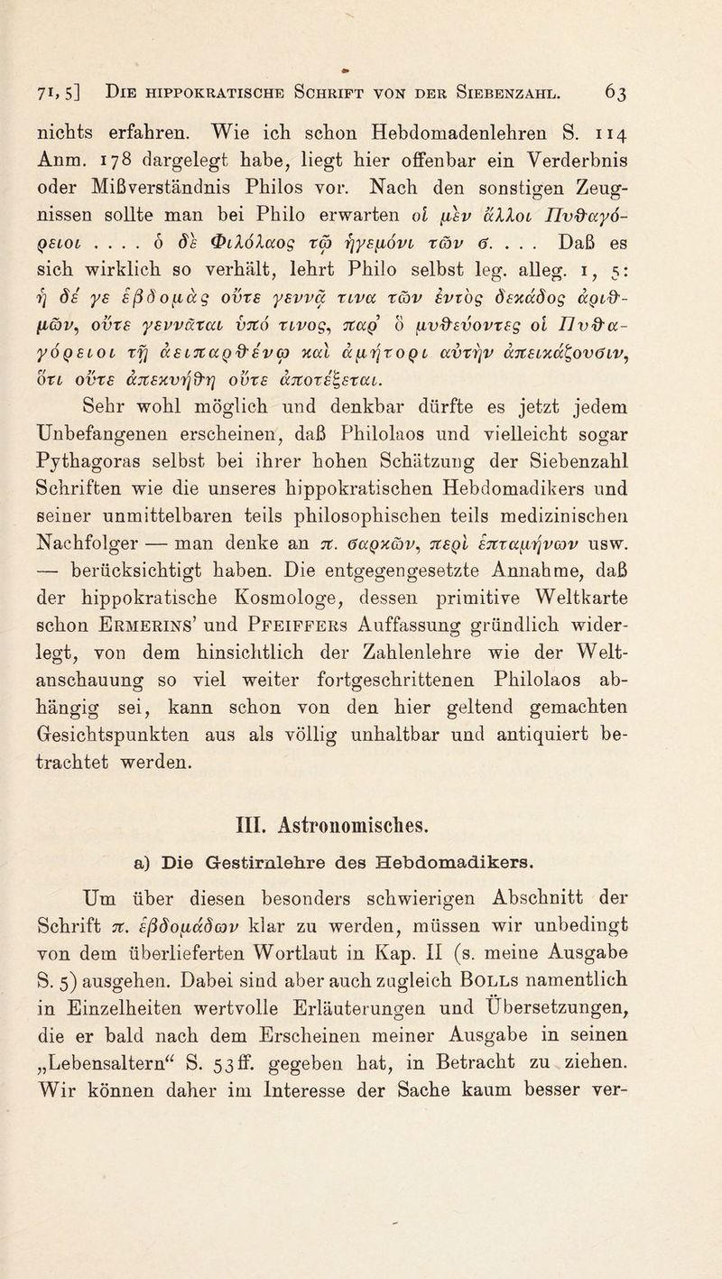 nichts erfahren. Wie ich schon Hebdomadenlehren S. 114 Anm. 178 dargelegt habe, liegt hier offenbar ein Verderbnis oder Mißverständnis Philos vor. Nach den sonstigen Zeug¬ nissen sollte man bei Philo erwarten ol [isv ullot Ilv&uyö- qslol .... 6 ös Qilöluog tg) y]ysyt6vi tcjv 6. . . . Daß es sich wirklich so verhält, lehrt Philo selbst leg. alleg. i, 5: 7} de ys eßdoytccg ovxs ysvvu tlvcc tgjv erzog ösxccöog aptff- ytcbv, ovte yevväxca vtco nvog, tcccq 0 iiv&svovxeg oi Ilvd'u- yÖQSLOL X fl US L71UQ& SV (p Xul UfXT] XOQt UV X7]V U7tSi%ut,OVÖ IV, oxl ovxs ttjtexvtfd'r] ovxs uitoxs^sxut. Sehr wohl möglich und denkbar dürfte es jetzt jedem Unbefangenen erscheinen, daß Philolaos und vielleicht sogar Pythagoras selbst bei ihrer hohen Schätzung der Siebenzahl Schriften wie die unseres hippokratischen Hebdomadikers und seiner unmittelbaren teils philosophischen teils medizinischen Nachfolger — man denke an %. öuqxcqv, Ttegi S7ixu{iijvG)v usw. —- berücksichtigt haben. Die entgegengesetzte Annahme, daß der hippokratische Kosmologe, dessen primitive Weltkarte schon Ermerins’ und Pfeiffers Auffassung gründlich wider¬ legt, von dem hinsichtlich der Zahlenlehre wie der Welt¬ anschauung so viel weiter fortgeschrittenen Philolaos ab- o o hängig sei, kann schon von den hier geltend gemachten Gesichtspunkten aus als völlig unhaltbar und antiquiert be¬ trachtet werden. III. Astronomisches. a) Die Gestirnlehre des Hebdomadikers. Um über diesen besonders schwierigen Abschnitt der Schrift 7t. eßdoytudov klar zu werden, müssen wir unbedingt von dem überlieferten Wortlaut in Kap. II (s. meine Ausgabe S. 5) ausgehen. Dabei sind aber auch zugleich Bolls namentlich in Einzelheiten wertvolle Erläuterungen und Übersetzungen, die er bald nach dem Erscheinen meiner Ausgabe in seinen „Lebensaltern“ S. 53ff. gegeben hat, in Betracht zu ziehen. Wir können daher im Interesse der Sache kaum besser ver-