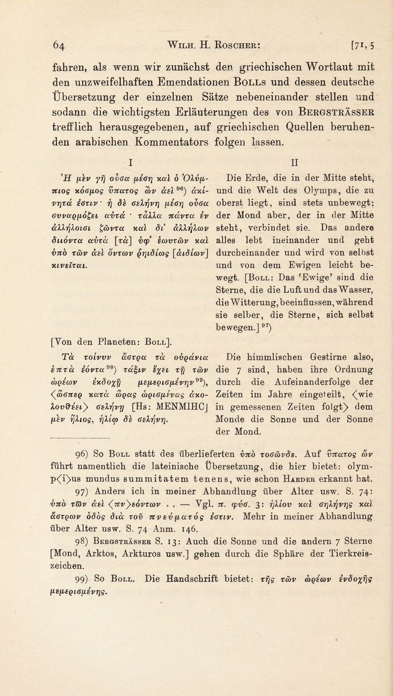 fahren, als wenn wir zunächst den griechischen Wortlaut mit den unzweifelhaften Emendationen Bolls und dessen deutsche Übersetzung der einzelnen Sätze nebeneinander stellen und sodann die wichtigsten Erläuterungen des von Bergsträsser trefflich herausgegebenen, auf griechischen Quellen beruhen¬ den arabischen Kommentators folgen lassen. I \ET iihv yf\ ovaa fiior} xai 6 ’OXv[i- mog xotfftog vnaxog cov usi yo) axi- vr\xa iönv • 17 öh 6shr\vr\ [liöri ovßcc 6vv(xq[i6£si avxa ' xaXXa nccvxa. iv aXXrjXoLcu £cbvxa xai db aXXr{Xcov duovxa avxa [ra] vcp kcovxcbv xai vno xcbv ccsi övxcov Q7]idbcog [aidLcov] xivslxcu. [Von den Planeten: Boll], Tu xolvvv aGxga xd ovgdvba snxu iovxa98) xä^iv %%el xy xcbv wqscov ixdo%y ^siisQia^isvr]v99), <7mGnsQ xaxd d>Qug coQi6[LSvccg uxo- Xovd-ESb> GsXrjvrj [Hs: MENMIHCj lisv rjXiog, i]Xicp dh 6sXr\vr\. II Hie Erde, die in der Mitte steht, und die Welt des Olymps, die zu oberst liegt, sind stets unbewegt; der Mond aber, der in der Mitte steht, verbindet sie. Das andere alles lebt ineinander und gebt durcheinander und wird von selbst und von dem Ewigen leicht be¬ wegt. [Boll: Das 'Ewige’ sind die Sterne, die die Luft und das Wasser, die W itterung, beeinflussen, während sie selber, die Sterne, sich selbst bewegen.] 97) Die himmlischen Gestirne also, die 7 sind, haben ihre Ordnung durch die Aufeinanderfolge der Zeiten im Jahre eingeteilt, <Vie in gemessenen Zeiten folgt)> dem Monde die Sonne und der Sonne der Mond. 96) So Boll statt des überlieferten vno xo6cbvds. Auf vnaxog cov führt namentlich die lateinische Übersetzung, die hier bietet: olym- p^i'^us mundus summitatem tenens, wie schon Harder erkannt hat. 97) Anders ich in meiner Abhandlung über Alter usw. S. 74: vno x&v asi nv^sorxcov . . — Vgl. n. cpvcs. 3: rjXiov xai 6r\Xrivr\g xai äöXQcov ob og diu xov nvsv paxog ioxiv. Mehr in meiner Abhandlung über Alter usw. S. 74 Anm. 146. 98) Bergsträsser S. 13: Auch die Sonne und die andern 7 Sterne [Mond, Arktos, Arkturos usw.] gehen durch die Sphäre der Tierkreis¬ zeichen. 99) So Boll. Die Handschrift bietet: xfjg xcbv coqecov ivdo%fig lLS[LSQL6[i£vr\g.