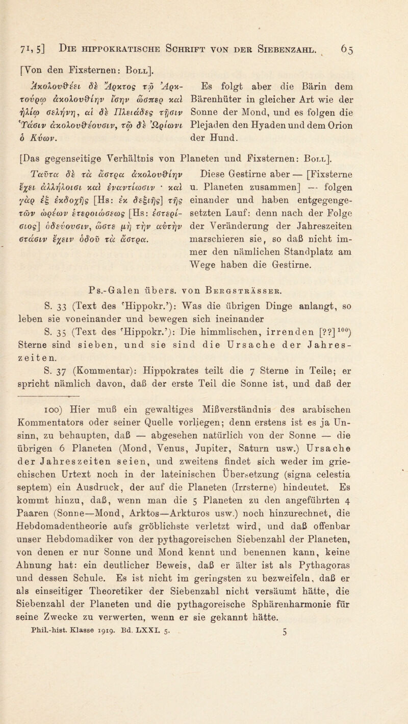 [Von den Fixsternen: Boll]. hxolov&ESL 8h ’^qxxos t:o ’Aqx- Es folgt aber die Bärin dem rovQco ScxoXovd'irjv iar\v ooGitBQ xal Bärenhüter in gleicher Art wie der Tjlicp Gelrjvr], cd 8h FUslocSss vfiaiv Sonne der Mond, und es folgen die 'Tugiv ccxoXovQ'sovglv, ta> 8h ’QqIcovl Plejaden den Hyaden und dem Orion 6 Kvcov. der Hund. [Das gegenseitige Verhältnis von Planeten und Fixsternen: Boll]. Tavxcc 8h xd dcGxqa dxoXovQ'lr\v Diese Gestirne aber— [Fixsterne h%si cclXrjXoiGL xal ivavxlcoGiv ’ xocl u. Planeten zusammen] — folgen ydg exSoyfis [Hs: hx <5k£ir/s] xfjs einander und haben entgegenge- xäv coqecov hxsQoimGsas [Hs: egxsql- setzten Lauf: denn nach der Folge Giog\ üSevovglv, cogxs [lt] xijv <xvxr}v der Veränderung der Jahreszeiten GxaGiv h%8iv o8ov xd ccgxqoc. marschieren sie, so daß nicht im¬ mer den nämlichen Standplatz am Wege haben die Gestirne. Ps.-Galen übers, von BergstrÄsser. S. 33 (Text des fHippokr.’): Was die übrigen Dinge anlangt, so leben sie voneinander und bewegen sich ineinander S. 35 (Text des 'Hippokr.’): Die himmlischen, irrenden [??]100) Sterne sind sieben, und sie sind die Ursache der Jahres¬ zeiten. S. 37 (Kommentar): Hippokrates teilt die 7 Sterne in Teile; er spricht nämlich davon, daß der erste Teil die Sonne ist, und daß der 100) Hier muß ein gewaltiges Mißverständnis des arabischen Kommentators oder seiner Quelle vorliegen; denn erstens ist es ja Un¬ sinn, zu behaupten, daß — abgesehen natürlich von der Sonne — die übrigen 6 Planeten (Mond, Venus, Jupiter, Saturn usw.) Ursache der Jahreszeiten seien, und zweitens findet sich weder im grie¬ chischen Urtext noch in der lateinischen Übersetzung (signa celestia septem) ein Ausdruck, der auf die Planeten (Irrsterne) hindeutet. Es kommt hinzu, daß, wenn man die 5 Planeten zu den angeführten 4 Paaren (Sonne—Mond, Arktos—Arkturos usw.) noch hinzurechnet, die Hebdomadentheorie aufs gröblichste verletzt wird, und daß offenbar unser Hebdomadiker von der pythagoreischen Siebenzahl der Planeten, von denen er nur Sonne und Mond kennt und benennen kann, keine Ahnung hat: ein deutlicher Beweis, daß er älter ist als Pythagoras und dessen Schule. Es ist nicht im geringsten zu bezweifeln, daß er als einseitiger Theoretiker der Siebenzahl nicht versäumt hätte, die Siebenzahl der Planeten und die pythagoreische Sphärenharmonie für seine Zwecke zu verwerten, wenn er sie gekannt hätte. Phil.-hist. Klasse 1919. Bd. LXXI. 5. 5