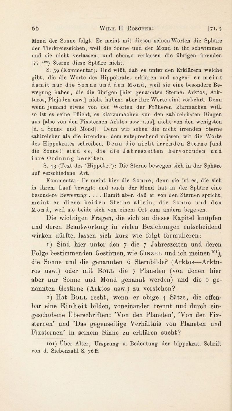 Mond der Sonne folgt. Er meint mit diesen seinen Worten die Sphäre der Tierkreiszeichen, weil die Sonne nnd der Mond in ihr schwimmen nnd sie nicht verlassen, und ebenso verlassen die übrigen irrenden [??] 10°) Sterne diese Sphäre nicht. S. 39 (Kommentar): Und wißt, daß es unter den Erklärern welche gibt, die die Worte des Hippokrates erklären und sagen: er meint damit nur die Sonne und den Mond, weil sie eine besondere Be¬ wegung haben, die die übrigen [hier genannten Sterne: Arktos, Ark- turos, Plejaden usw.] nicht haben; aber ihre Worte sind verkehrt. Denn wenn jemand etwas von den Worten der Früheren klarmachen will, so ist es seine Pflicht, es klarzumachen von den zahlreirhsten Dingen aus [also von den Fixsternen Arktos usw. aus], nicht von den wenigsten [d. i. Sonne und Mond], Denn wir sehen die nicht irrenden Sterne zahlreicher als die irrenden; dem entsprechend müssen wir die Worte des Hippokrates schreiben. Denn die nicht irrenden Sterne [und die Sonne!] sind es, die die Jahreszeiten hervorrufen und ihre Ordnung bereiten. S. 43 (Text des '■Hippokr.’): Die Sterne bewegen sich in der Sphäre auf verschiedene Art. Kommentar: Er meint hier die Sonne, denn sie ist es, die sich in ihrem Lauf bewegt; und auch der Mond hat in der Sphäre eine besondere Bewegung .... Damit aber, daß er von den Sternen spricht, meint er diese beiden Sterne allein, die Sonne und den Mond, weil sie beide sich von einem Ort zum andern begehen. Die wichtigen Fragen, die sich an dieses Kapitel knüpfen und deren Beantwortung in vielen Beziehungen entscheidend wirken dürfte, lassen sich kurz wie folgt formulieren: 1) Sind hier unter den 7 die 7 Jahreszeiten und deren Folge bestimmenden Gestirnen, wie Ginzel und ich meinen101), die Sonne und die genannten 6 Sternbilder (Arktos—Arktu- ros usw.) oder mit Boll die 7 Planeten (von denen hier aber nur Sonne und Mond genannt werden) und die 6 ge¬ nannten Gestirne (Arktos usw.) zu verstehen? 2) Hat Boll recht, wenn er obige 4 Sätze, die offen¬ bar eine Einheit bilden, voneinander trennt uud durch ein- •• geschobene Überschriften: cVon den Planeten’, fVon den Fix¬ sternen’ und fDas gegenseitige Verhältnis von Planeten und Fixsternen’ in seinem Sinne zu erklären sucht? 101) Über Alter, Ursprung u. Bedeutung der hippokrat. Schrift von d. Siebenzahl S. 76 ff.