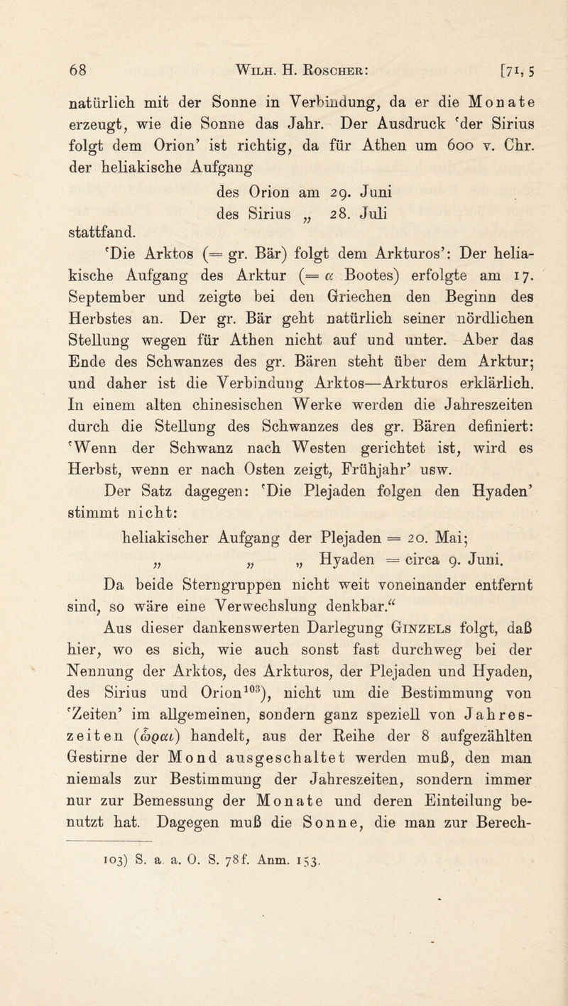 natürlich mit der Sonne in Verbindung, da er die Monate erzeugt, wie die Sonne das Jahr. Der Ausdruck 'der Sirius folgt dem Orion’ ist richtig, da für Athen um 600 v. Chr. der heliakische Aufgang des Orion am 29. Juni des Sirius „ 28. Juli stattfand. 'Die Arktos (= gr. Bär) folgt dem Arkturos’: Der helia¬ kische Aufgang des Arktur (= a Bootes) erfolgte am 17. September und zeigte bei den Griechen den Beginn des Herbstes an. Der gr. Bär geht natürlich seiner nördlichen Stellung wegen für Athen nicht auf und unter. Aber das Ende des Schwanzes des gr. Bären steht über dem Arktur; und daher ist die Verbindung Arktos—Arkturos erklärlich. In einem alten chinesischen Werke werden die Jahreszeiten durch die Stellung des Schwanzes des gr. Bären definiert: 'Wenn der Schwanz nach Westen gerichtet ist, wird es Herbst, wenn er nach Osten zeigt, Frühjahr’ usw. Der Satz dagegen: 'Die Plejaden folgen den Hyaden’ stimmt nicht: heliakischer Aufgang der Plejaden =20. Mai; „ „ „ Hyaden = circa 9. Juni. Da beide Stern gruppen nicht weit voneinander entfernt sind, so wäre eine Verwechslung denkbar.“ Aus dieser dankenswerten Darlegung Ginzels folgt, daß hier, wo es sich, wie auch sonst fast durchweg bei der Nennung der Arktos, des Arkturos, der Plejaden und Hyaden, des Sirius und Orion103), nicht um die Bestimmung von 'Zeiten’ im allgemeinen, sondern ganz speziell von Jahres¬ zeiten (cbpca) handelt, aus der Reihe der 8 aufgezählten Gestirne der Mond ausgeschaltet werden muß, den man niemals zur Bestimmung der Jahreszeiten, sondern immer nur zur Bemessung der Monate und deren Einteilung be¬ nutzt hat. Dagegen muß die Sonne, die man zur Berech- 103) S. a. a. 0. S. 78t. Anm. 153.