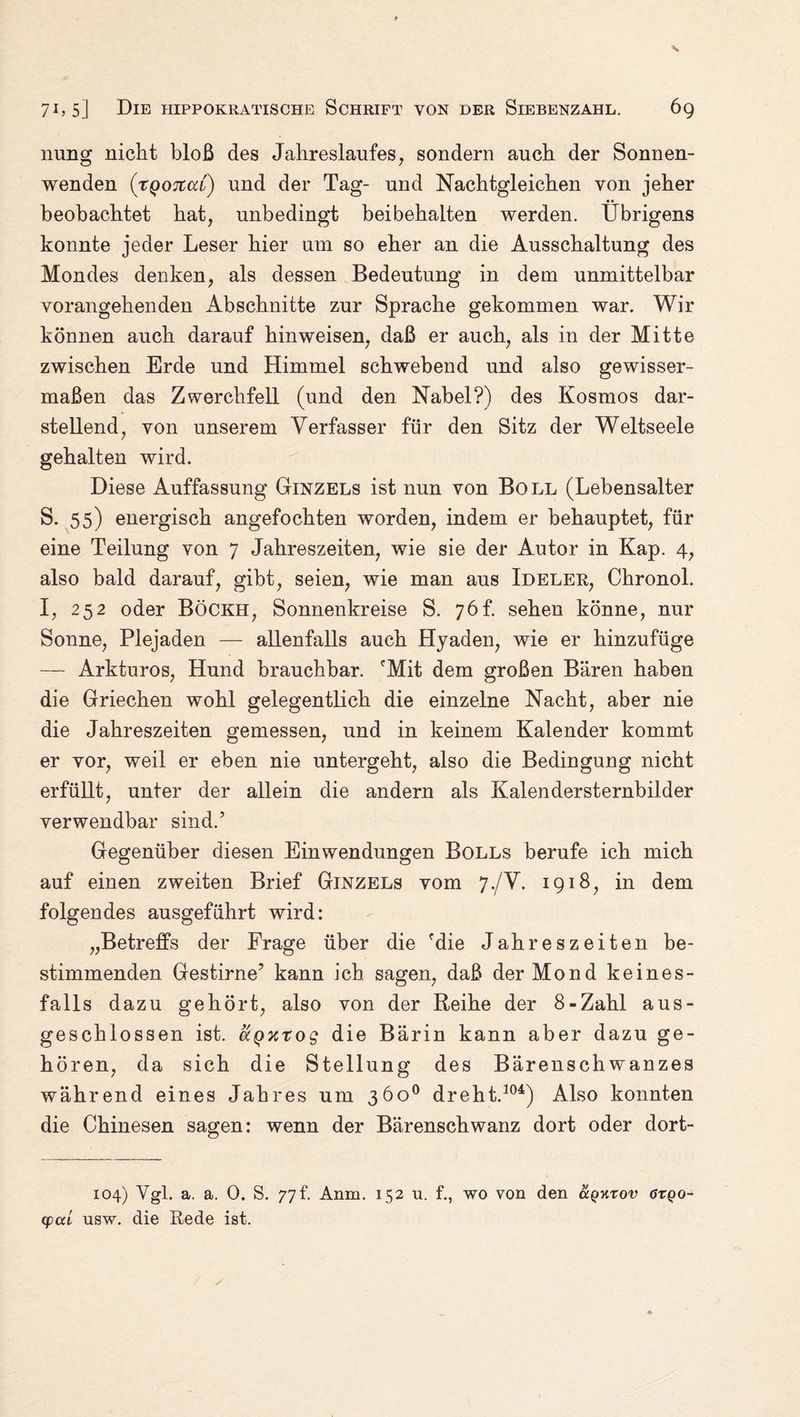 nung nicht bloß des Jahreslaufes, sondern auch der Sonnen¬ wenden (tqotcccl) und der Tag- und Nachtgleichen von jeher •• beobachtet hat, unbedingt beibehalten werden. Übrigens konnte jeder Leser hier um so eher an die Ausschaltung des Mondes denken, als dessen Bedeutung in dem unmittelbar vorangehenden Abschnitte zur Sprache gekommen war. Wir können auch darauf hin weisen, daß er auch, als in der Mitte zwischen Erde und Himmel schwebend und also gewisser¬ maßen das Zwerchfell (und den Nabel?) des Kosmos dar¬ stellend, von unserem Verfasser für den Sitz der Weltseele gehalten wird. Diese Auffassung Ginzels ist nun von Boll (Lebensalter S. 55) energisch angefochten worden, indem er behauptet, für eine Teilung von 7 Jahreszeiten, wie sie der Autor in Kap. 4, also bald darauf, gibt, seien, wie man aus Ideler, Chronol. I, 252 oder Böckh, Sonnenkreise S. 76h sehen könne, nur Sonne, Plejaden — allenfalls auch Hyaden, wie er hinzufüge — Arkturos, Hund brauchbar. 'Mit dem großen Bären haben die Griechen wohl gelegentlich die einzelne Nacht, aber nie die Jahreszeiten gemessen, und in keinem Kalender kommt er vor, weil er eben nie untergeht, also die Bedingung nicht erfüllt, unter der allein die andern als Kalen der Sternbilder verwendbar sind.’ Gegenüber diesen Einwendungen Bolls berufe ich mich auf einen zweiten Brief Ginzels vom 7./V. 1918, in dem folgendes ausgeführt wird: „Betreffs der Frage über die 'die Jahreszeiten be¬ stimmenden Gestirne’ kann ich sagen, daß der Mond keines¬ falls dazu gehört, also von der Reihe der 8-Zahl aus¬ geschlossen ist. aQxtog die Bärin kann aber dazu ge¬ hören, da sich die Stellung des Bärenschwanzes während eines Jahres um 360° dreht.104) Also konnten die Chinesen sagen: wenn der Bärenschwanz dort oder dort- 104) Ygl. a. a. 0. S. 77t. Anm. 152 u. f., wo von den uqktov ötqo- cpccL usw. die Rede ist.