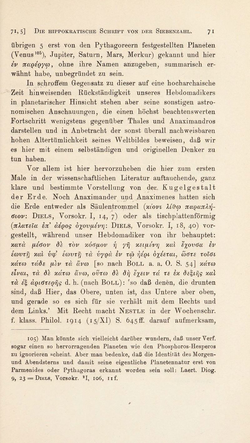 übrigen 5 erst von den Pytbagoreern festgestellten Planeten (Venus100), Jupiter, Saturn, Mars, Merkur) gekannt und hier iv nccQBQycp, ohne ihre Namen anzugeben, summarisch er¬ wähnt habe, unbegründet zu sein. In schroffem Gegensatz zu dieser auf eine hocharchaische Zeit hinweisenden Rückständigkeit unseres Hebdomadikers in planetarischer Hinsicht stehen aber seine sonstigen astro¬ nomischen Anschauungen, die einen höchst beachtenswerten Fortschritt wenigstens gegenüber Thaies und Anaximandros darstellen und in Anbetracht der sonst überall nachweisbaren hohen Altertümlichkeit seines Weltbildes beweisen, daß wir es hier mit einem selbständigen und originellen Denker zu tun haben. Vor allem ist hier hervorzuheben die hier zum ersten Male in der wissenschaftlichen Literatur auftauchende, ganz klare und bestimmte Vorstellung von der,. Kugelgestalt der Erde. Noch Anaximander und Anaximenes hatten sich die Erde entweder als Säulentrommel (klovi Xl&w TtaQajcXT]- 6iov: Diels, Vorsokr. I, 14, 7) oder als tischplattenförmig (jtlatsicc ex’ asQog ö%ov[i£vr]: Diels, Vorsokr. I, 18, 40) vor¬ gestellt, während unser Hebdomadiker von ihr behauptet: xaxd [isöov Ö£ x'ov xo<i[iov rj yfj x£L[i8vr] xccl £%ov6cc £v icovxfj xcd vcp icovxf] rd vygd £v reu r\£Qi d%££xcu, co6X£ xolöi xaxco xdÖ£ yisv xd uva [so nach Boll a. a. 0. S. 54] xdxw dvai^ xd ds xaxco avco, ovxco ds öy] s%£iv xd x£ hx öe^ifjg xcd xd £% dQiöX£Q7jg d. h. (nach Boll): fso daß denen, die drunten sind, daß Hier, das Obere, unten ist, das Untere aber oben, und gerade so es sich für sie verhält mit dem Rechts und dem Links.’ Mit Recht macht Nestle in der Wochenschr. f. klass. Philol. 1914 (15/XI) S. 645 ff. darauf aufmerksam, 105) Man könnte sich vielleicht darüber wundern, daß unser Verf. sogar einen so hervorragenden Planeten wie den Phosphoros-Hesperos zu ignorieren scheint. Aber man bedenke, daß die Identität des Morgen- und Abendsterns und damit seine eigentliche Planetennatur erst von Parmenides oder Pythagoras erkannt worden sein soll: Laert. Diog. 9, 23 = Dikls, Yorsokr. 2I, 106, nf.