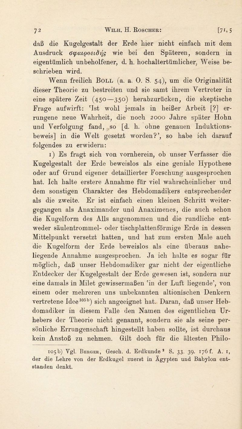 daß die Kugelgestalt der Erde liier nicht einfach mit dem Ausdruck öcpaigosLÖrjg wie bei den Späteren, sondern in eigentümlich unbeholfener, d. h. hochaltertümlicher, Weise be¬ schrieben wird. Wenn freilich Boll (a. a. 0. S. 54), um die Originalität dieser Theorie zu bestreiten und sie samt ihrem Vertreter in eine spätere Zeit (450—350) herabzurücken, die skeptische Frage aufwirft: 'Ist wohl jemals in heißer Arbeit [?] er¬ rungene neue Wahrheit, die noch 2000 Jahre später Hohn und Verfolgung fand, ,so [d. h. ohne genauen Induktions¬ beweis] in die Welt gesetzt worden?’, so habe ich darauf folgendes zu erwidern: 1) Es fragt sich von vornherein, ob unser Verfasser die Kugelgestalt der Erde beweislos als eine geniale Hypothese oder auf Grund eigener detaillierter Forschung ausgesprochen hat. Ich halte erstere Annahme für viel wahrscheinlicher und dem sonstigen Charakter des Hebdomadikers entsprechender als die zweite. Er ist einfach einen kleinen Schritt weiter¬ gegangen als Anaximander und Anaximenes, die auch schon die Kugelform des Alls angenommen und die rundliche ent¬ weder säulentrommel- oder tischplattenförmige Erde in dessen Mittelpunkt versetzt hatten, und hat zum ersten Male auch die Kugelform der Erde beweislos als eine überaus nahe¬ liegende Annahme ausgesprochen. Ja ich halte es sogar für möglich, daß unser Hebdomadiker gar nicht der eigentliche Entdecker der Kugelgestalt der Erde gewesen ist, sondern nur eine damals in Milet gewissermaßen 'in der Luft liegende’, von einem oder mehreren uns unbekannten altionischen Denkern vertretene Idee105b) sich angeeignet hat. Daran, daß unser Heb¬ domadiker in diesem Falle den Namen des eigentlichen Ur¬ hebers der Theorie nicht genannt, sondern sie als seine per¬ sönliche Errungenschaft hingestellt haben sollte, ist durchaus kein Anstoß zu nehmen. Gilt doch für die ältesten Philo- 105b) Vgl. Beuger, Gesell, d. Erdkunde 2 S. 33. 39. 176 f. A. 1, der die Lehre von der Erdkugel zuerst in Ägypten und Babylon ent¬ standen denkt. /