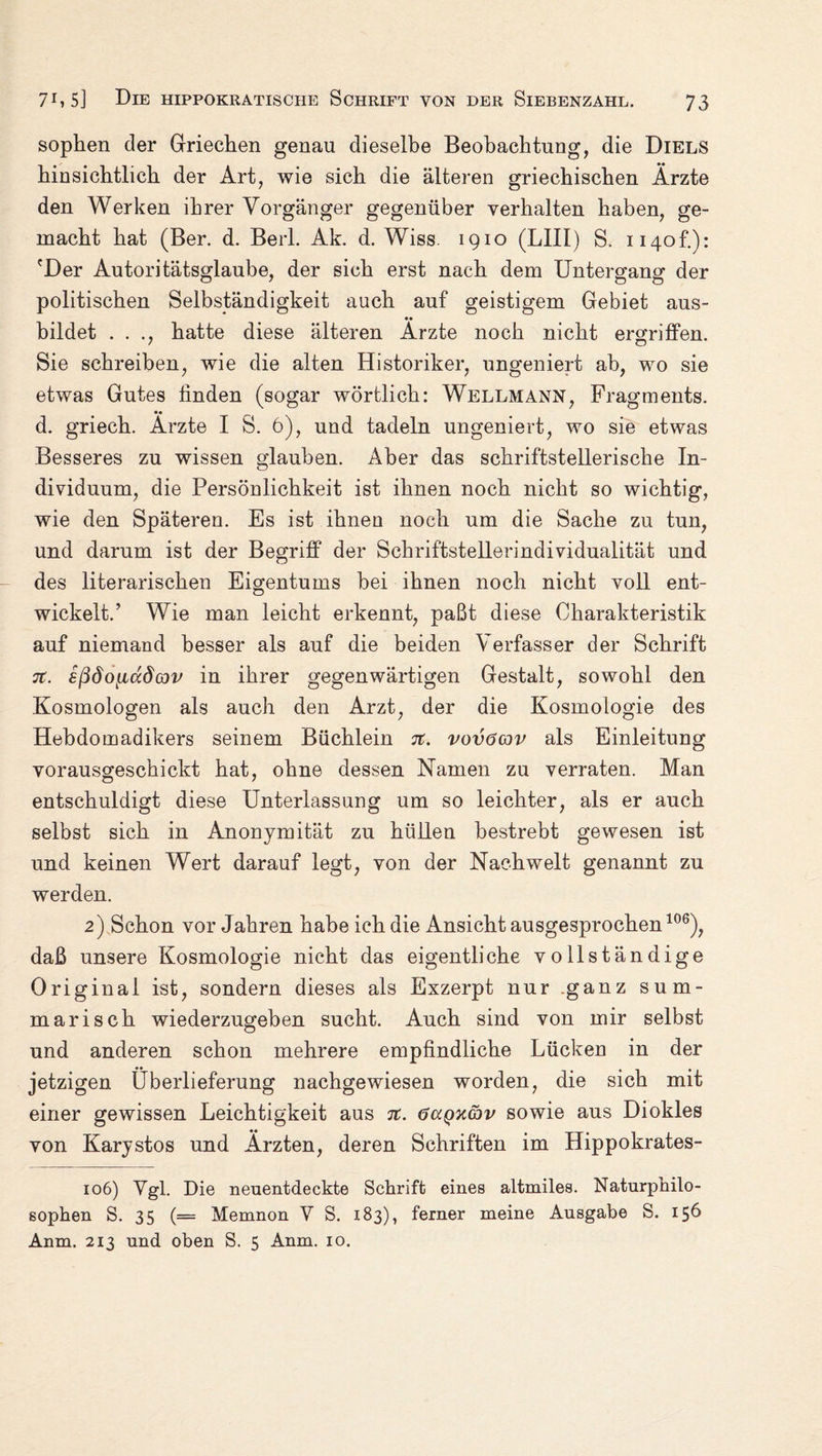 sophen der Griechen genau dieselbe Beobachtung, die Diels hinsichtlich der Art, wie sich die älteren griechischen Ärzte den Werken ihrer Vorgänger gegenüber verhalten haben, ge¬ macht hat (Ber. d. Berl. Ak. d. Wiss. 1910 (LIII) S. ii4of.): 'Der Autoritätsglaube, der sich erst nach dem Untergang der politischen Selbständigkeit auch auf geistigem Gebiet aus¬ bildet . . hatte diese älteren Ärzte noch nicht ergriffen. Sie schreiben, wie die alten Historiker, ungeniert ah, wo sie etwas Gutes finden (sogar wörtlich: Wellmann, Fragments. •• d. griech. Arzte I S. 6), und tadeln ungeniert, wo sie etwas Besseres zu wissen glauben. Aber das schriftstellerische In¬ dividuum, die Persönlichkeit ist ihnen noch nicht so wichtig, wie den Späteren. Es ist ihnen noch um die Sache zu tun, und darum ist der Begriff der Schriftstellerindividualität und des literarischen Eigentums bei ihnen noch nicht voll ent¬ wickelt.’ Wie man leicht erkennt, paßt diese Charakteristik auf niemand besser als auf die beiden Verfasser der Schrift 7t. sßöoiiccdoov in ihrer gegenwärtigen Gestalt, sowohl den Kosmologen als auch den Arzt, der die Kosmologie des Hebdomadikers seinem Büchlein 7t. vovöcov als Einleitung vorausgeschickt hat, ohne dessen Namen zu verraten. Man entschuldigt diese Unterlassung um so leichter, als er auch selbst sich in Anonymität zu hüllen bestrebt gewesen ist und keinen Wert darauf legt, von der Nachwelt genannt zu werden. 2) Schon vor Jahren habe ich die Ansicht ausgesprochen106), daß unsere Kosmologie nicht das eigentliche vollständige Original ist, sondern dieses als Exzerpt nur ganz sum¬ marisch wiederzugeben sucht. Auch sind von mir selbst und anderen schon mehrere empfindliche Lücken in der jetzigen Überlieferung nachgewiesen worden, die sich mit einer gewissen Leichtigkeit aus 7t. occqkgjv sowie aus Diokles von Karystos und Ärzten, deren Schriften im Hippokrates- 106) Vgl. Die neuentdeckte Schrift eines altmiles. Naturphilo¬ sophen S. 35 (= Memnon V S. 183), ferner meine Ausgabe S. 156 Anm, 213 und oben S. 5 Anm. 10.