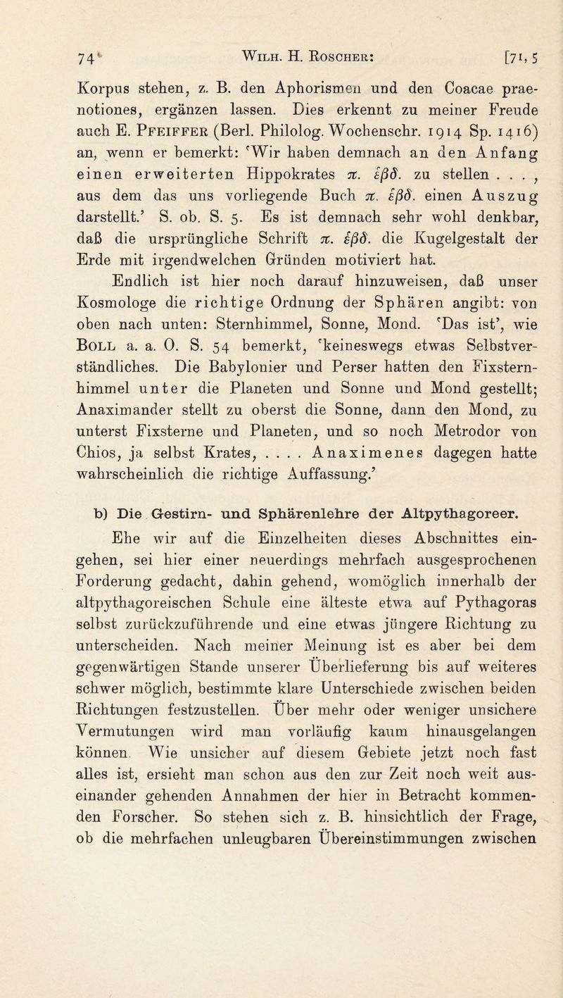Korpus steten, z. B. den Aphorismen und den Coacae prae- notiones, ergänzen lassen. Dies erkennt zu meiner Freude auch E. Pfeiffer (Bert. Philolog. Wochenschr. 1914 Sp. 1416) an, wenn er bemerkt: 'Wir haben demnach an den Anfang einen erweiterten Hippokrates %. eßd. zu stellen . . . , aus dem das uns vorliegende Buch 7t, ißd. einen Auszug darstellt.’ S. ob. S. 5. Es ist demnach sehr wohl denkbar, daß die ursprüngliche Schrift tc. sßd. die Kugelgestalt der Erde mit irgendwelchen Gründen motiviert hat. Endlich ist hier noch darauf hinzuweisen, daß unser Kosmologe die richtige Ordnung der Sphären angibt: von oben nach unten: Sternhimmel, Sonne, Mond. 'Das ist’, wie Boll a. a. 0. S. 54 bemerkt, 'keineswegs etwas Selbstver¬ ständliches. Die Babylonier und Perser hatten den Fixstern¬ himmel unter die Planeten und Sonne und Mond gestellt; Anaximander stellt zu oberst die Sonne, dann den Mond, zu unterst Fixsterne und Planeten, und so noch Metrodor von Chios, ja selbst Krates, .... Anaximenes dagegen hatte wahrscheinlich die richtige Auffassung.’ b) Die Gestirn- und Sphärenlehre der Altpythagoreer. Ehe wir auf die Einzelheiten dieses Abschnittes ein- gehen, sei hier einer neuerdings mehrfach ausgesprochenen Forderung gedacht, dahin gehend, womöglich innerhalb der altpythagoreischen Schule eine älteste etwa auf Pythagoras selbst zurückzuführende und eine etwas jüngere Richtung zu unterscheiden. Nach meiner Meinung ist es aber bei dem gegenwärtigen Stande unserer Überlieferung bis auf weiteres schwer möglich, bestimmte klare Unterschiede zwischen beiden Richtungen festzustellen. Über mehr oder weniger unsichere Vermutungen wird man vorläufig kaum hinausgelangen können Wie unsicher auf diesem Gebiete jetzt noch fast alles ist, ersieht man schon aus den zur Zeit noch weit aus¬ einander gehenden Annahmen der hier in Betracht kommen¬ den Forscher. So stehen sich z. B. hinsichtlich der Frage, ob die mehrfachen unleugbaren Übereinstimmungen zwischen