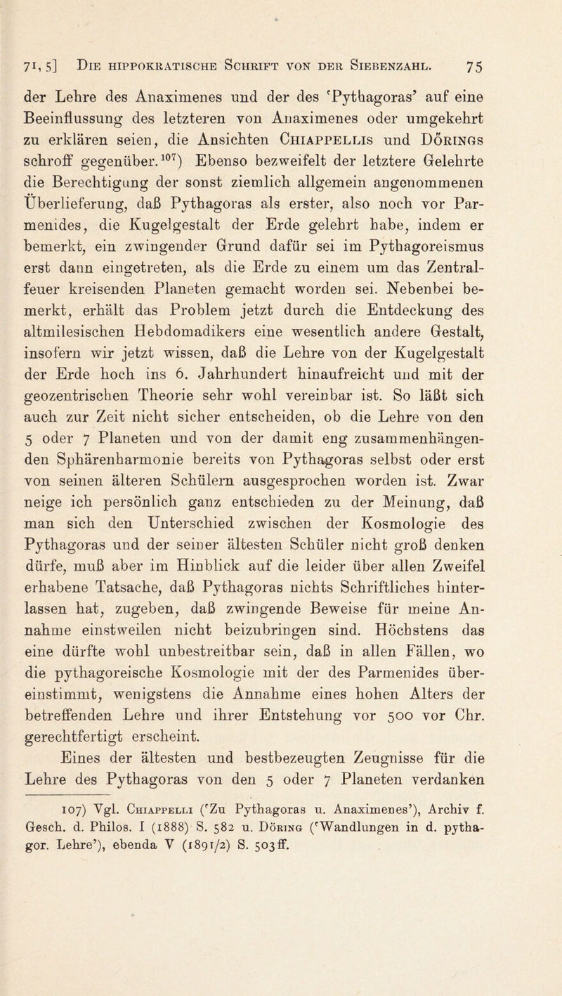 der Lehre des Anaximenes und der des 'Pythagoras’ auf eine Beeinflussung des letzteren von Anaximenes oder umgekehrt zu erklären seien, die Ansichten Chiappellis und Dörings schroff gegenüber.107) Ebenso bezweifelt der letztere Gelehrte die Berechtigung der sonst ziemlich allgemein angenommenen Überlieferung, daß Pythagoras als erster, also noch vor Par- menides, die Kugelgestalt der Erde gelehrt habe, indem er bemerkt, ein zwingender Grund dafür sei im Pythagoreismus erst dann eingetreten, als die Erde zu einem um das Zentral¬ feuer kreisenden Planeten gemacht worden sei. Nebenbei be¬ merkt, erhält das Problem jetzt durch die Entdeckung des altmilesisehen Hebdomadikers eine wesentlich andere Gestalt, insofern wir jetzt wissen, daß die Lehre von der Kugelgestalt der Erde hoch ins 6. Jahrhundert hinaufreicht und mit der geozentrischen Theorie sehr wohl vereinbar ist. So läßt sich auch zur Zeit nicht sicher entscheiden, ob die Lehre von den 5 oder 7 Planeten und von der damit eng zusammenhängen¬ den Sphärenharmonie bereits von Pythagoras selbst oder erst von seinen älteren Schülern ausgesprochen worden ist. Zwar neige ich persönlich ganz entschieden zu der Meinung, daß man sich den Unterschied zwischen der Kosmologie des Pythagoras und der seiner ältesten Schüler nicht groß denken dürfe, muß aber im Hinblick auf die leider über allen Zweifel erhabene Tatsache, daß Pythagoras nichts Schriftliches hinter¬ lassen hat, zugeben, daß zwingende Beweise für meine An¬ nahme einstweilen nicht beizubringen sind. Höchstens das eine dürfte wohl unbestreitbar sein, daß in allen Fällen, wo die pythagoreische Kosmologie mit der des Parmenides über¬ einstimmt, wenigstens die Annahme eines hohen Alters der betreffenden Lehre und ihrer Entstehung vor 500 vor Chr. gerechtfertigt erscheint. Eines der ältesten und bestbezeugten Zeugnisse für die Lehre des Pythagoras von den 5 oder 7 Planeten verdanken 107) Vgl. Chiappelli ('Zu Pythagoras u. Anaximenes’), Archiv f. Gesch. d. Philos. I (1888) S. 582 u. Döring ('Wandlungen in d. pytha- gor. Lehre’), ebenda V (1891/2) S. 503 ff.